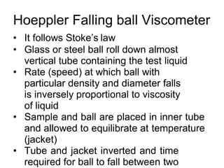 Hoeppler Falling ball Viscometer
• It follows Stoke’s law
• Glass or steel ball roll down almost
vertical tube containing the test liquid
• Rate (speed) at which ball with
particular density and diameter falls
is inversely proportional to viscosity
of liquid
• Sample and ball are placed in inner tube
and allowed to equilibrate at temperature
(jacket)
• Tube and jacket inverted and time
required for ball to fall between two
 