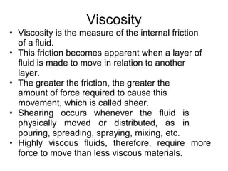 Viscosity
• Viscosity is the measure of the internal friction
of a fluid.
• This friction becomes apparent when a layer of
fluid is made to move in relation to another
layer.
• The greater the friction, the greater the
amount of force required to cause this
movement, which is called sheer.
• Shearing occurs whenever the fluid is
physically moved or distributed, as in
pouring, spreading, spraying, mixing, etc.
• Highly viscous fluids, therefore, require more
force to move than less viscous materials.
 