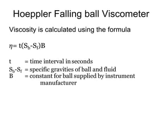 Hoeppler Falling ball Viscometer
Viscosity is calculated using the formula
𝜂= t(Sb-Sf)B
t = time interval inseconds
Sb-Sf = specific gravities of ball and fluid
B = constant for ball supplied by instrument
manufacturer
 