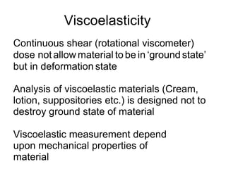 Viscoelasticity
Continuous shear (rotational viscometer)
dose not allow material to be in ‘ground state’
but in deformation state
Analysis of viscoelastic materials (Cream,
lotion, suppositories etc.) is designed not to
destroy ground state of material
Viscoelastic measurement depend
upon mechanical properties of
material
 