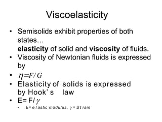 Viscoelasticity
• Semisolids exhibit properties of both
states…
elasticity of solid and viscosity of fluids.
• Viscosity of Newtonian fluids is expressed
by
• F/ G
• Elasticity of solids is expressed
by Hook’ s law
• E= F/
• E= e l astic modulus,  = S t rain
 