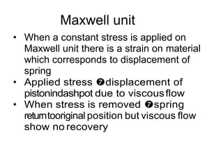 Maxwell unit
• When a constant stress is applied on
Maxwell unit there is a strain on material
which corresponds to displacement of
spring
• Applied stress displacement of
pistonindashpot due to viscousflow
• When stress is removed spring
returntooriginal position but viscous flow
show no recovery
 