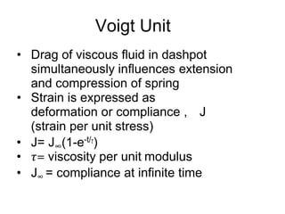 Voigt Unit
• Drag of viscous fluid in dashpot
simultaneously influences extension
and compression of spring
• Strain is expressed as
deformation or compliance , J
(strain per unit stress)
• J= J∞(1-e-t/𝜏)
• 𝜏= viscosity per unit modulus
• J∞ = compliance at infinite time
 