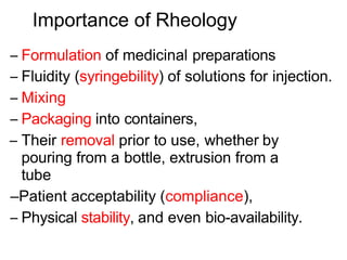 Importance of Rheology
– Formulation of medicinal preparations
– Fluidity (syringebility) of solutions for injection.
– Mixing
– Packaging into containers,
– Their removal prior to use, whether by
pouring from a bottle, extrusion from a
tube
–Patient acceptability (compliance),
– Physical stability, and even bio-availability.
 