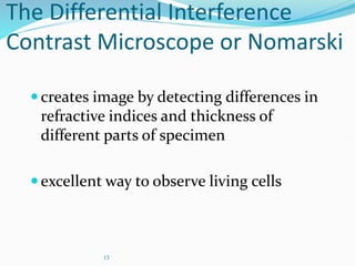13
The Differential Interference
Contrast Microscope or Nomarski
creates image by detecting differences in
refractive indices and thickness of
different parts of specimen
excellent way to observe living cells
 