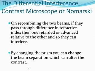 15
The Differential Interference
Contrast Microscope or Nomarski
On recombining the two beams, if they
pass through difference in refractive
index then one retarded or advanced
relative to the other and so they can
interfere.
By changing the prism you can change
the beam separation which can alter the
contrast.
 