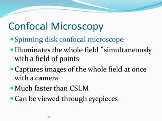 38
Confocal Microscopy
Spinning disk confocal microscope
Illuminates the whole field “simultaneously
with a field of points
Captures images of the whole field at once
with a camera
Much faster than CSLM
Can be viewed through eyepieces
 