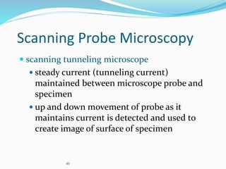 40
Scanning Probe Microscopy
 scanning tunneling microscope
 steady current (tunneling current)
maintained between microscope probe and
specimen
 up and down movement of probe as it
maintains current is detected and used to
create image of surface of specimen
 
