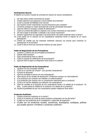 8
Participantes Nuevos
El objetivo es conocer el grado de amenaza de ingreso de nuevos competidores.
1. ¿En este sector existen economías de escala?
2. ¿Puede esperarse que aparezcan nuevos diseños de productos?
3. ¿Cuál es el grado de fidelidad a las marcas?
4. ¿Se requiere invertir importantes recursos financieros para competir?
5. ¿Tenemos ventajas en costos derivadas del nivel de aprendizaje alcanzado?
6. ¿Qué tan difícil es conseguir canales de distribución?
7. ¿Cuál es la actitud del gobierno respecto a las nuevas inversiones en este sector?
8. ¿El marco legal es favorable o inhóspito a las nuevas inversiones?
9. ¿Existen regulaciones de seguridad o de preservación del medio ambiente sobre el sector?
10. ¿Cuál podría ser la reacción de los competidores existentes frente al ingreso de un nuevo
participante?
11. ¿Podría ser posible que las empresas existentes reduzcan sus precios para conservar su
participación en el mercado?
12. ¿Cuál ha sido el ritmo de crecimiento histórico de este sector?
Poder de Negociación de los Proveedores
1. ¿Cuántos y quiénes son los principales proveedores?
2. ¿Dónde están situados?
3. ¿Qué características tiene su oferta?
4. ¿Cuál es el grado de sofisticación de los productos?
5. ¿Qué tan fácil es lograr la integración hacia atrás en la cadena?
Poder de Negociación de los Compradores
1. ¿Quiénes son los principales clientes?
2. ¿Cuál es su volumen de compra? ¿son grandes compradores?
3. ¿Crecerá la demanda?
4. ¿Qué tan sensibles al precio son mis compradores?
5. ¿Qué opinan de los canales de distribución? ¿Preferirían comprar sin intermediarios?
6. ¿Los productos que compran son estándar (no diferenciados)?
7. ¿Los productos que compran son un componente importante para su producto?
8. ¿Cuál es el nivel de utilidades que obtienen mis compradores?
9. ¿Qué tan sensible es el producto de mis compradores frente a la calidad de mi producto? Es
decir, ¿cuánto afecta la calidad de mi producto a la calidad de su producto?
10. ¿Existe la posibilidad de que mis compradores puedan integrarse hacia atrás?
Productos Sustitutos
1. ¿Existen productos sustitutos en mi sector?
2. ¿Cuál es el volumen de venta de estos sustitutos comparados con los del sector?
3. ¿Cuáles son las tendencias de la investigación y desarrollo de productos?
4. ¿Cuáles son las tendencias sociales, económicas, tecnológicas, ecológicas, políticas
que puedan generar o fortalecer a productos sustitutos?
 