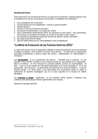 9
Rivalidad del Sector
"Esta fuerza toma con frecuencia la forma de un juego por las posiciones, utilizando tácticas como
la competencia en precios, la introducción de productos y el golpeteo de la publicidad."2
1. ¿Los competidores son numerosos?
2. ¿De qué tamaño son los competidores? ¿cuál es su grado de poder?
3. ¿Existen alianzas?
4. ¿Cuál es el ritmo de crecimiento del sector?
5. ¿El producto es diferenciado o se compite por costos?
6. ¿Qué características determinantes tienen los productos de este sector? ¿son perecederos,
son insumos, son productos terminados, se venden al menudeo o al por mayor?....
7. ¿Es fluctuante la capacidad de producción al punto de afectar la oferta y demanda?
8. ¿Son altas las barreras de salida?
9. ¿Qué tan diferenciadas son las "personalidades" de los competidores?
"La Matriz de Evaluación de los Factores Externos (EFE)"
La matriz EFE permite resumir la información obtenida a través de la aplicación de las herramientas
o modelos de análisis, como el SEPTE o el de las "cinco fuerzas". En esta matriz se registrará las
principales características o factores claves del entorno, clasificándolas en "oportunidades" y
"amenazas".
Una oportunidad es una característica del entorno, favorable para la empresa. Es una
situación, hecho, opinión o tendencia cuya existencia puede ser aprovechada por la organización.
Está en el entorno. Un error frecuente es confundir posibles acciones con oportunidades. Es
decir: "crear un nuevo sistema de información basándonos en la nueva tecnología X" no es una
oportunidad, sino una acción. La oportunidad es la aparición de la nueva tecnología X. Lo que la
empresa decida o no hacer frente a esa oportunidad será mencionado cuando se realice la
"generación de opciones estratégicas" que es un paso siguiente en el proceso de análisis
estratégico.
Una amenaza o riesgo, igualmente, es una situación, hecho, opinión o tendencia cuya
existencia tiene potencial para afectar negativamente a la empresa.
Obsérvese el ejemplo siguiente:
2
Mintzberg, Brian y Voyer.Op. Cit. Pp. 102
 