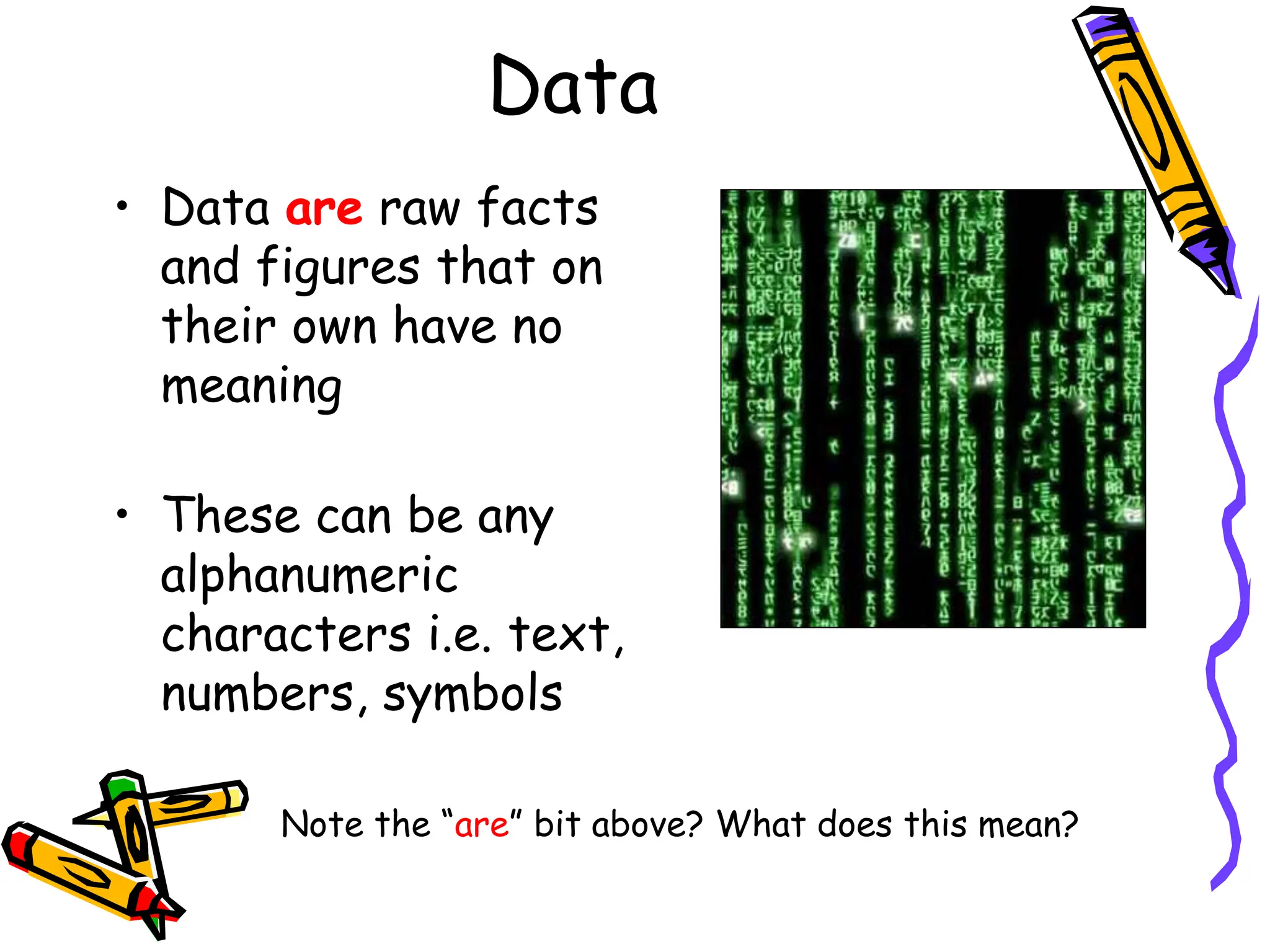 Data
• Data are raw facts
and figures that on
their own have no
meaning
• These can be any
alphanumeric
characters i.e. text,
numbers, symbols
Note the “are” bit above? What does this mean?
 