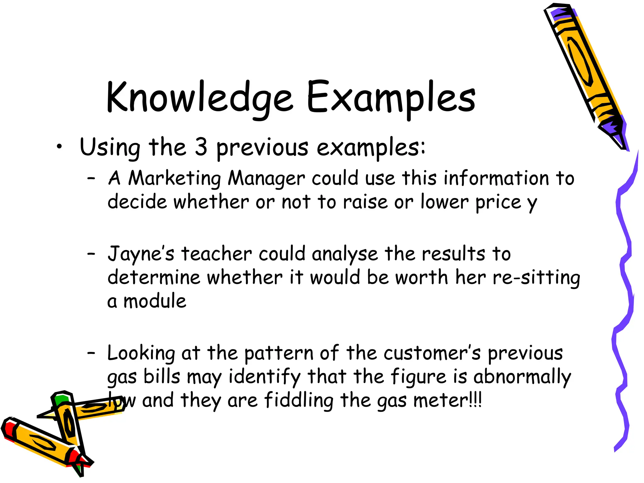 Knowledge Examples
• Using the 3 previous examples:
– A Marketing Manager could use this information to
decide whether or not to raise or lower price y
– Jayne’s teacher could analyse the results to
determine whether it would be worth her re-sitting
a module
– Looking at the pattern of the customer’s previous
gas bills may identify that the figure is abnormally
low and they are fiddling the gas meter!!!
 