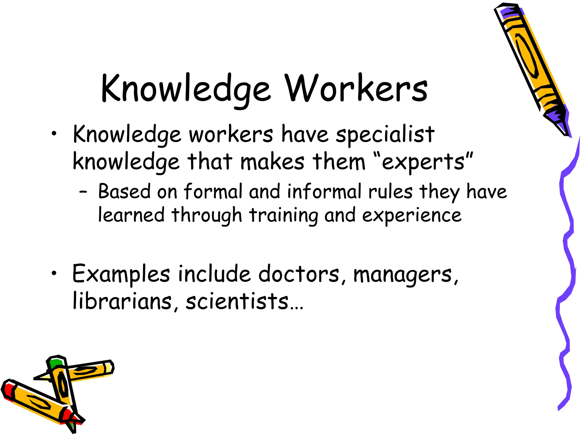 Knowledge Workers
• Knowledge workers have specialist
knowledge that makes them “experts”
– Based on formal and informal rules they have
learned through training and experience
• Examples include doctors, managers,
librarians, scientists…
 