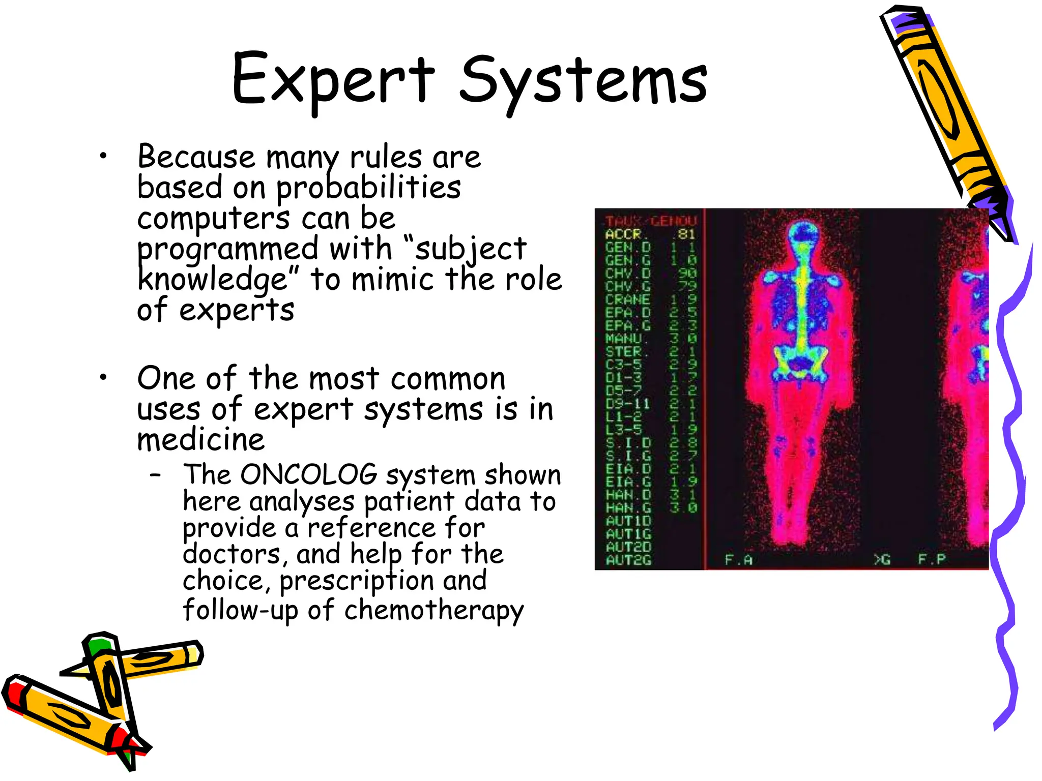 Expert Systems
• Because many rules are
based on probabilities
computers can be
programmed with “subject
knowledge” to mimic the role
of experts
• One of the most common
uses of expert systems is in
medicine
– The ONCOLOG system shown
here analyses patient data to
provide a reference for
doctors, and help for the
choice, prescription and
follow-up of chemotherapy
 