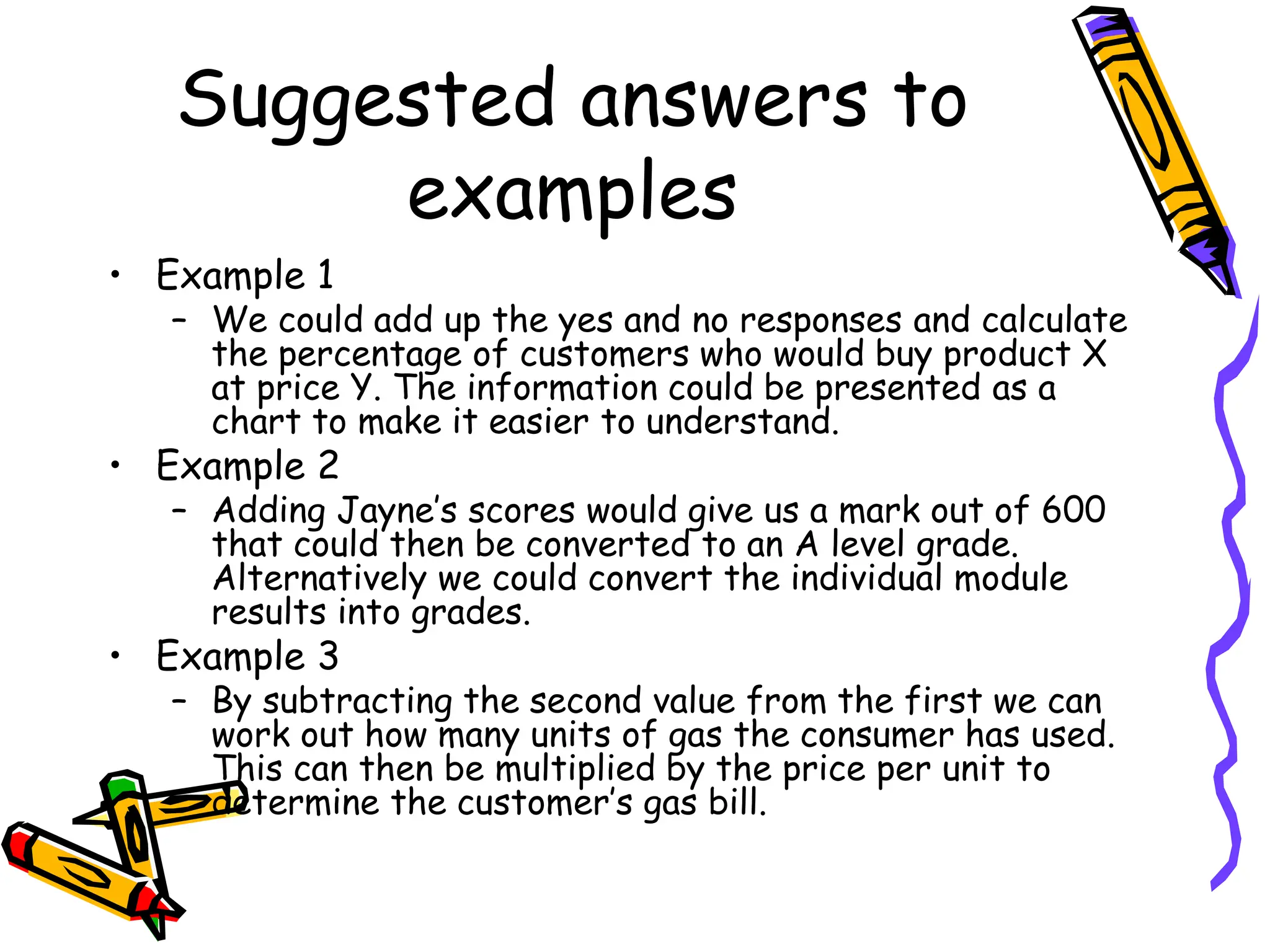 Suggested answers to
examples
• Example 1
– We could add up the yes and no responses and calculate
the percentage of customers who would buy product X
at price Y. The information could be presented as a
chart to make it easier to understand.
• Example 2
– Adding Jayne’s scores would give us a mark out of 600
that could then be converted to an A level grade.
Alternatively we could convert the individual module
results into grades.
• Example 3
– By subtracting the second value from the first we can
work out how many units of gas the consumer has used.
This can then be multiplied by the price per unit to
determine the customer’s gas bill.
 
