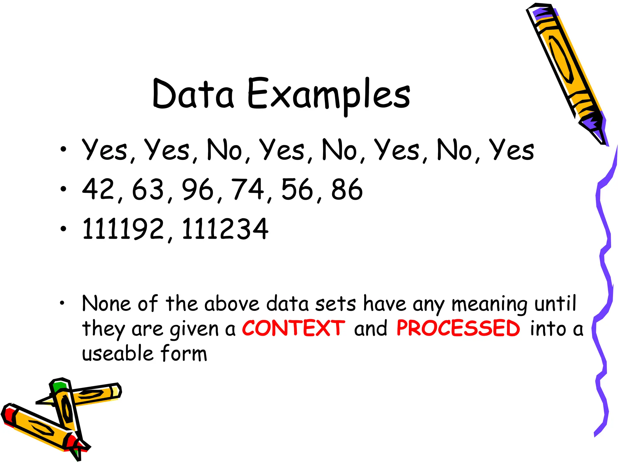 Data Examples
• Yes, Yes, No, Yes, No, Yes, No, Yes
• 42, 63, 96, 74, 56, 86
• 111192, 111234
• None of the above data sets have any meaning until
they are given a CONTEXT and PROCESSED into a
useable form
 