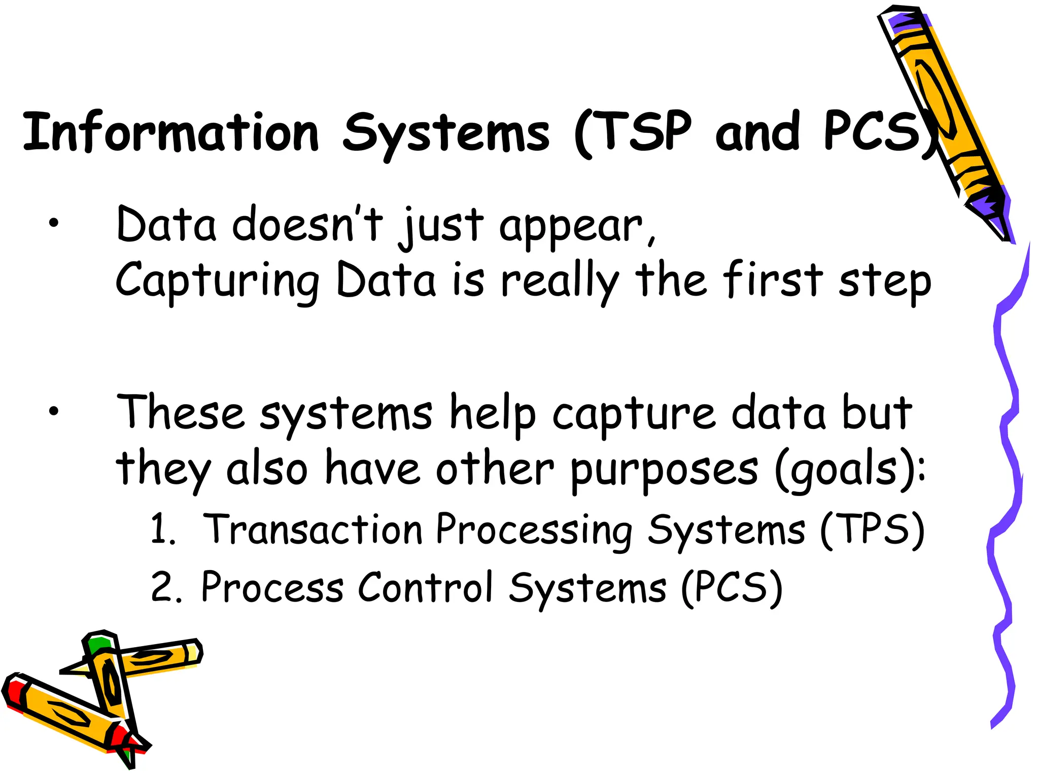 Information Systems (TSP and PCS)
• Data doesn’t just appear,
Capturing Data is really the first step
• These systems help capture data but
they also have other purposes (goals):
1. Transaction Processing Systems (TPS)
2. Process Control Systems (PCS)
 