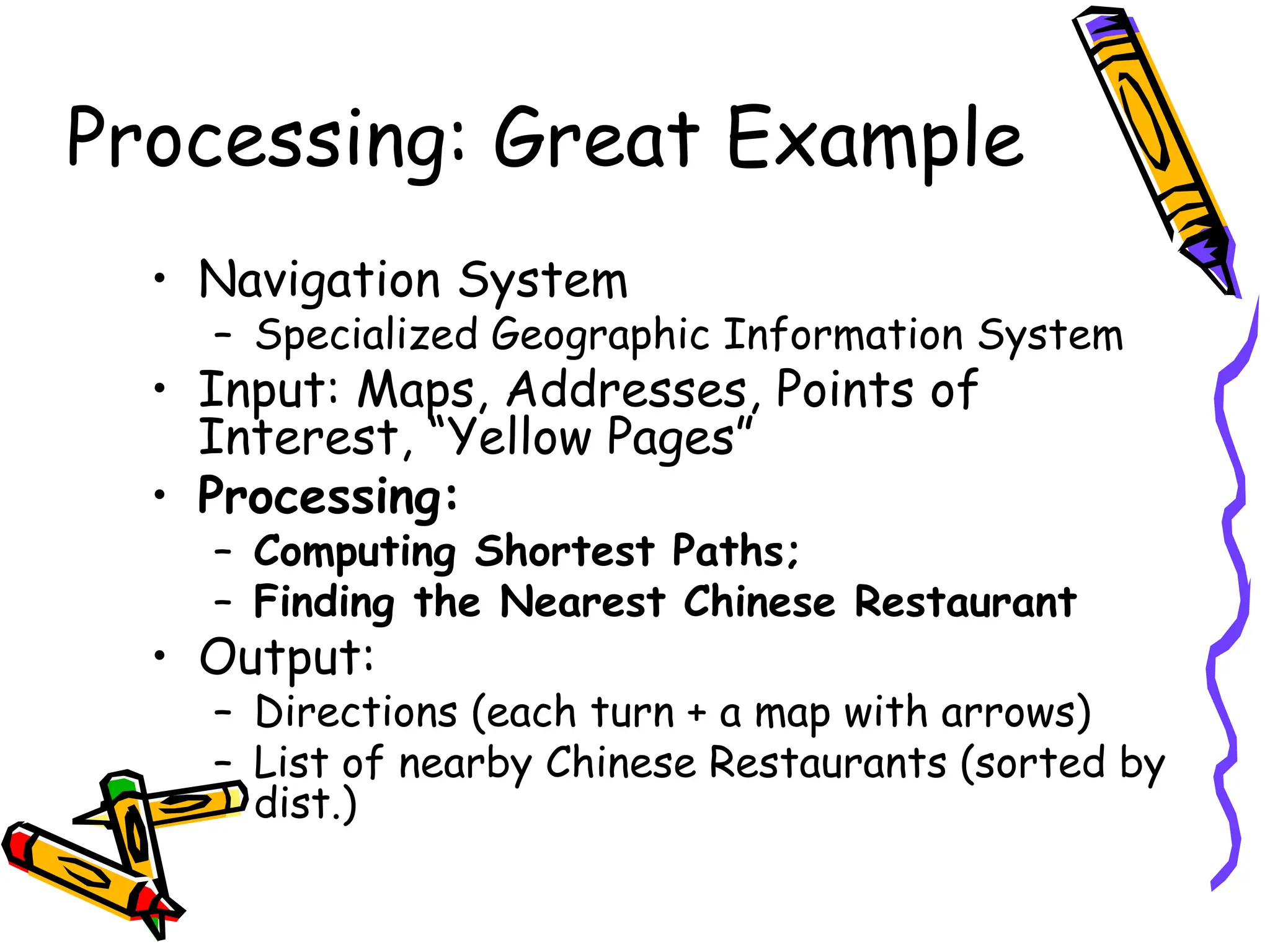 Processing: Great Example
• Navigation System
– Specialized Geographic Information System
• Input: Maps, Addresses, Points of
Interest, “Yellow Pages”
• Processing:
– Computing Shortest Paths;
– Finding the Nearest Chinese Restaurant
• Output:
– Directions (each turn + a map with arrows)
– List of nearby Chinese Restaurants (sorted by
dist.)
 