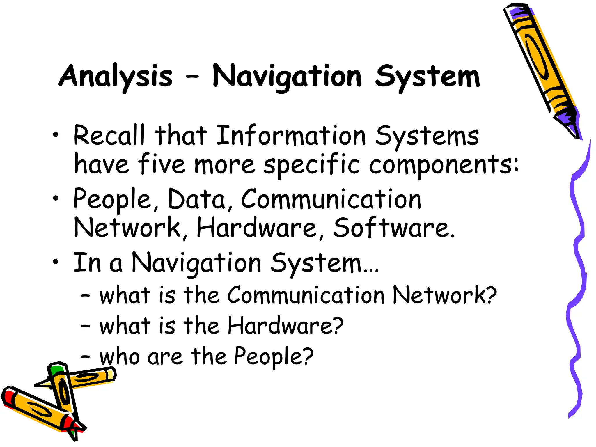 Analysis – Navigation System
• Recall that Information Systems
have five more specific components:
• People, Data, Communication
Network, Hardware, Software.
• In a Navigation System…
– what is the Communication Network?
– what is the Hardware?
– who are the People?
 