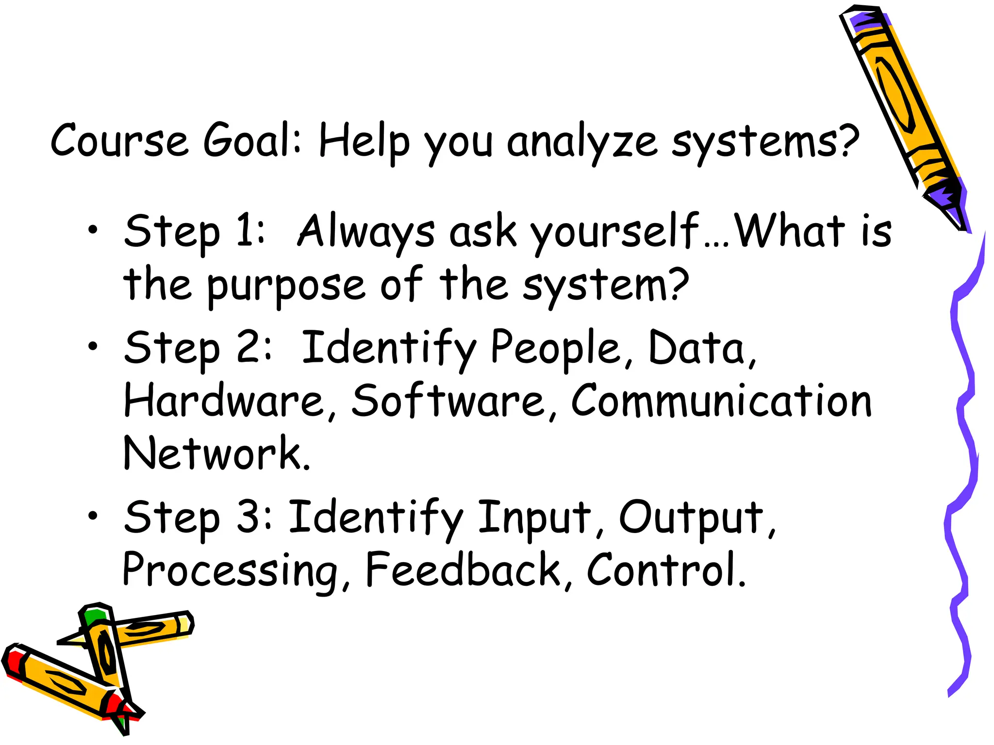 Course Goal: Help you analyze systems?
• Step 1: Always ask yourself…What is
the purpose of the system?
• Step 2: Identify People, Data,
Hardware, Software, Communication
Network.
• Step 3: Identify Input, Output,
Processing, Feedback, Control.
 
