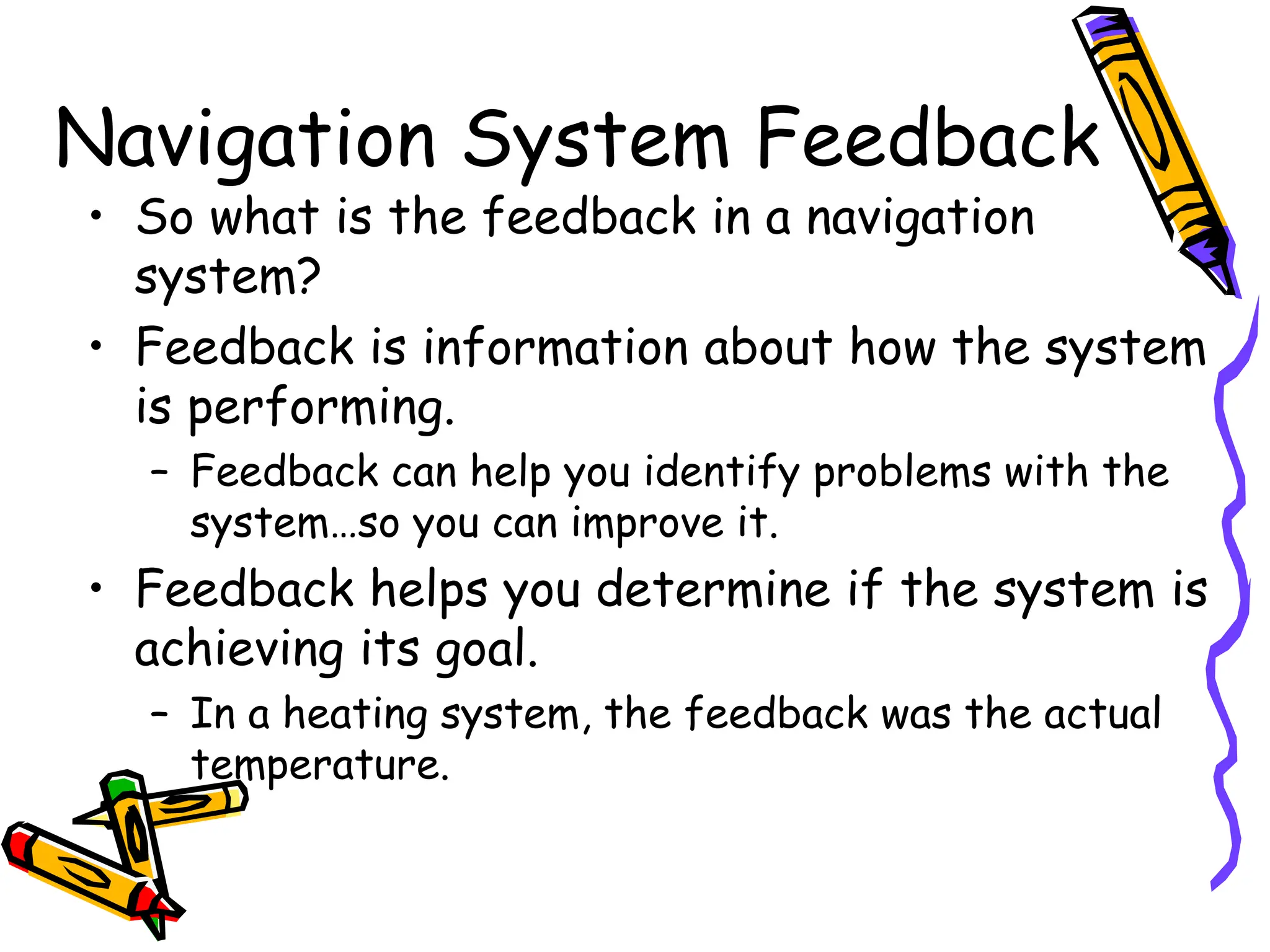 Navigation System Feedback
• So what is the feedback in a navigation
system?
• Feedback is information about how the system
is performing.
– Feedback can help you identify problems with the
system…so you can improve it.
• Feedback helps you determine if the system is
achieving its goal.
– In a heating system, the feedback was the actual
temperature.
 