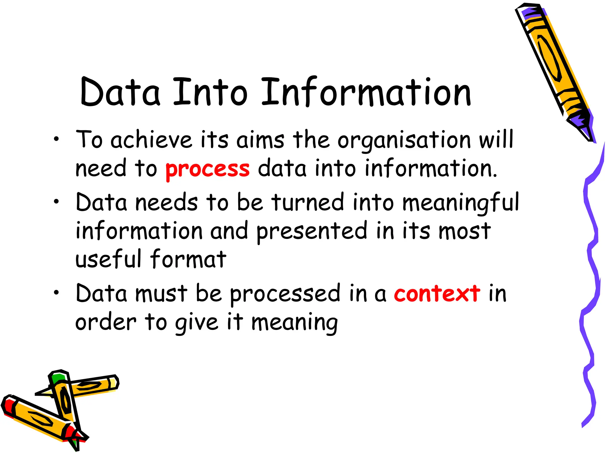 Data Into Information
• To achieve its aims the organisation will
need to process data into information.
• Data needs to be turned into meaningful
information and presented in its most
useful format
• Data must be processed in a context in
order to give it meaning
 