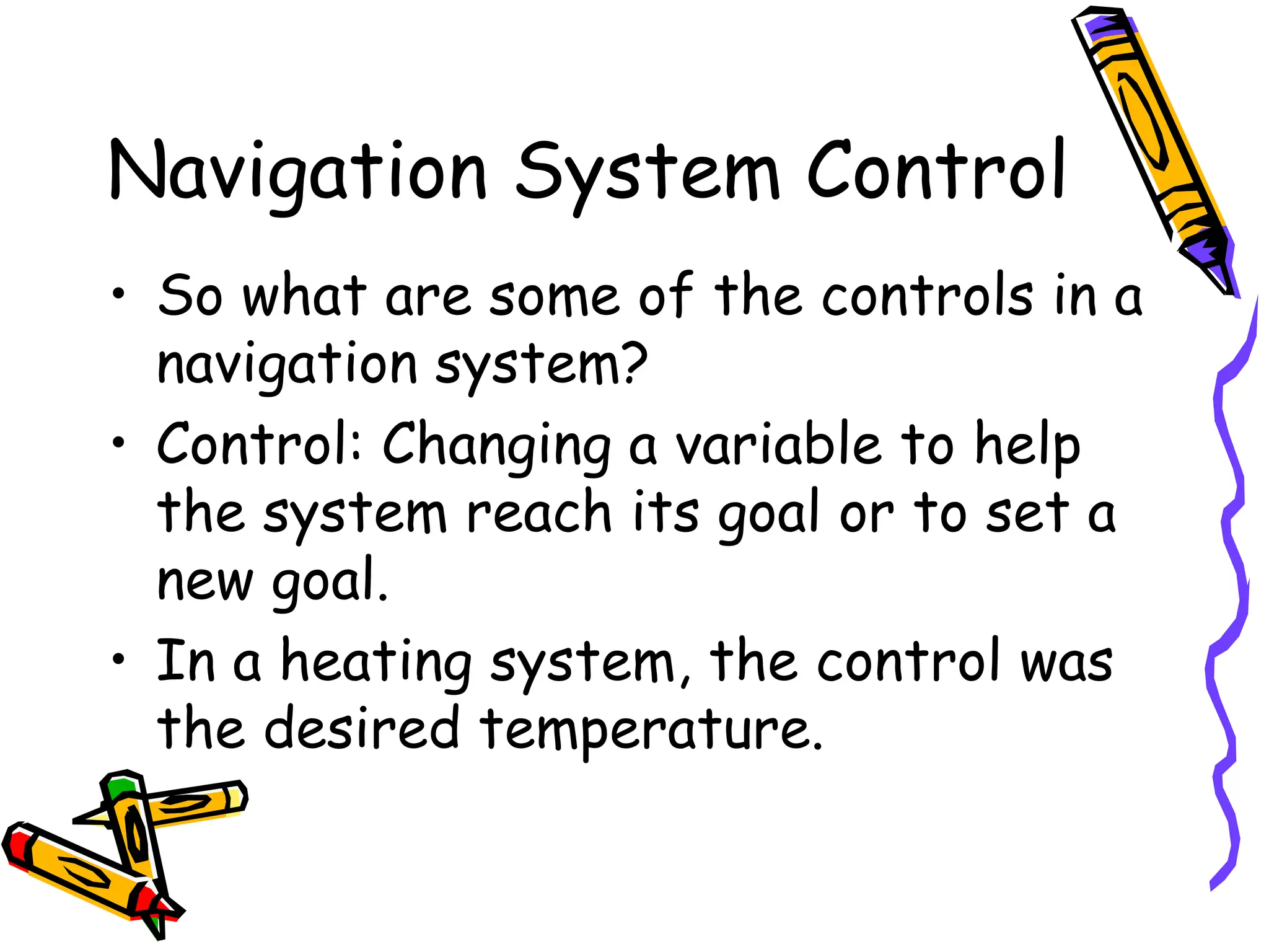 Navigation System Control
• So what are some of the controls in a
navigation system?
• Control: Changing a variable to help
the system reach its goal or to set a
new goal.
• In a heating system, the control was
the desired temperature.
 