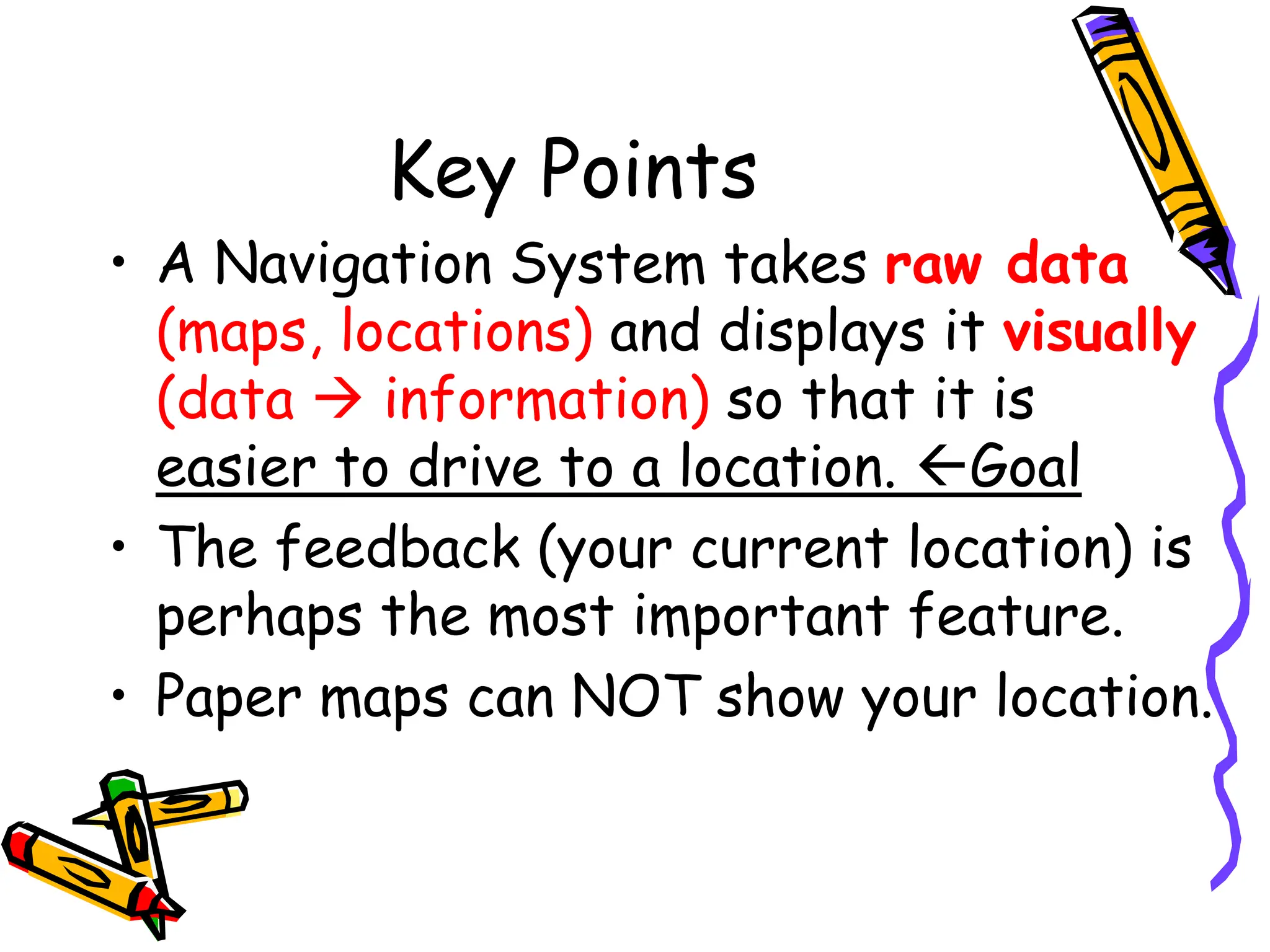 Key Points
• A Navigation System takes raw data
(maps, locations) and displays it visually
(data  information) so that it is
easier to drive to a location. Goal
• The feedback (your current location) is
perhaps the most important feature.
• Paper maps can NOT show your location.
 