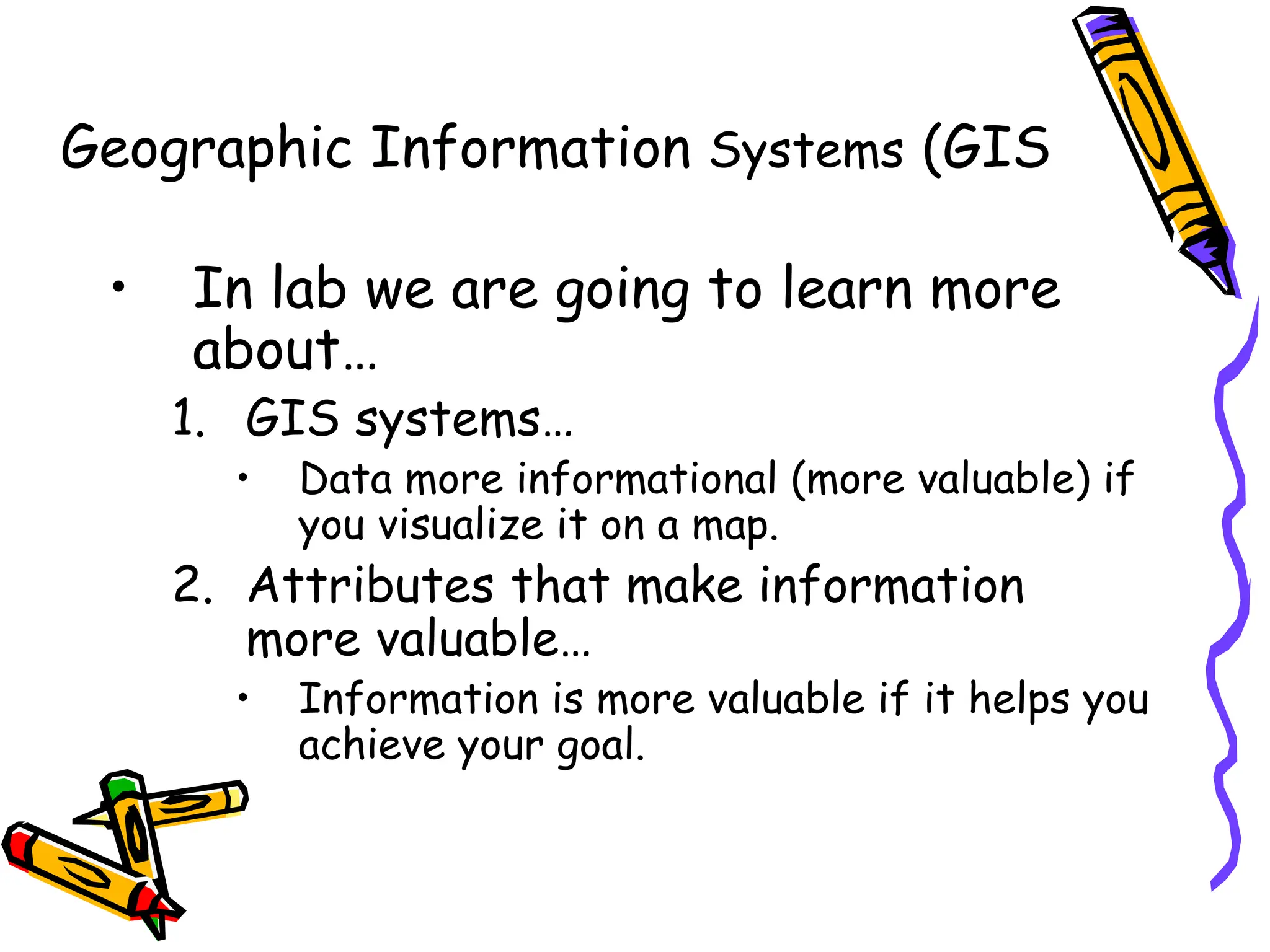 Geographic Information Systems (GIS
• In lab we are going to learn more
about…
1. GIS systems…
• Data more informational (more valuable) if
you visualize it on a map.
2. Attributes that make information
more valuable…
• Information is more valuable if it helps you
achieve your goal.
 