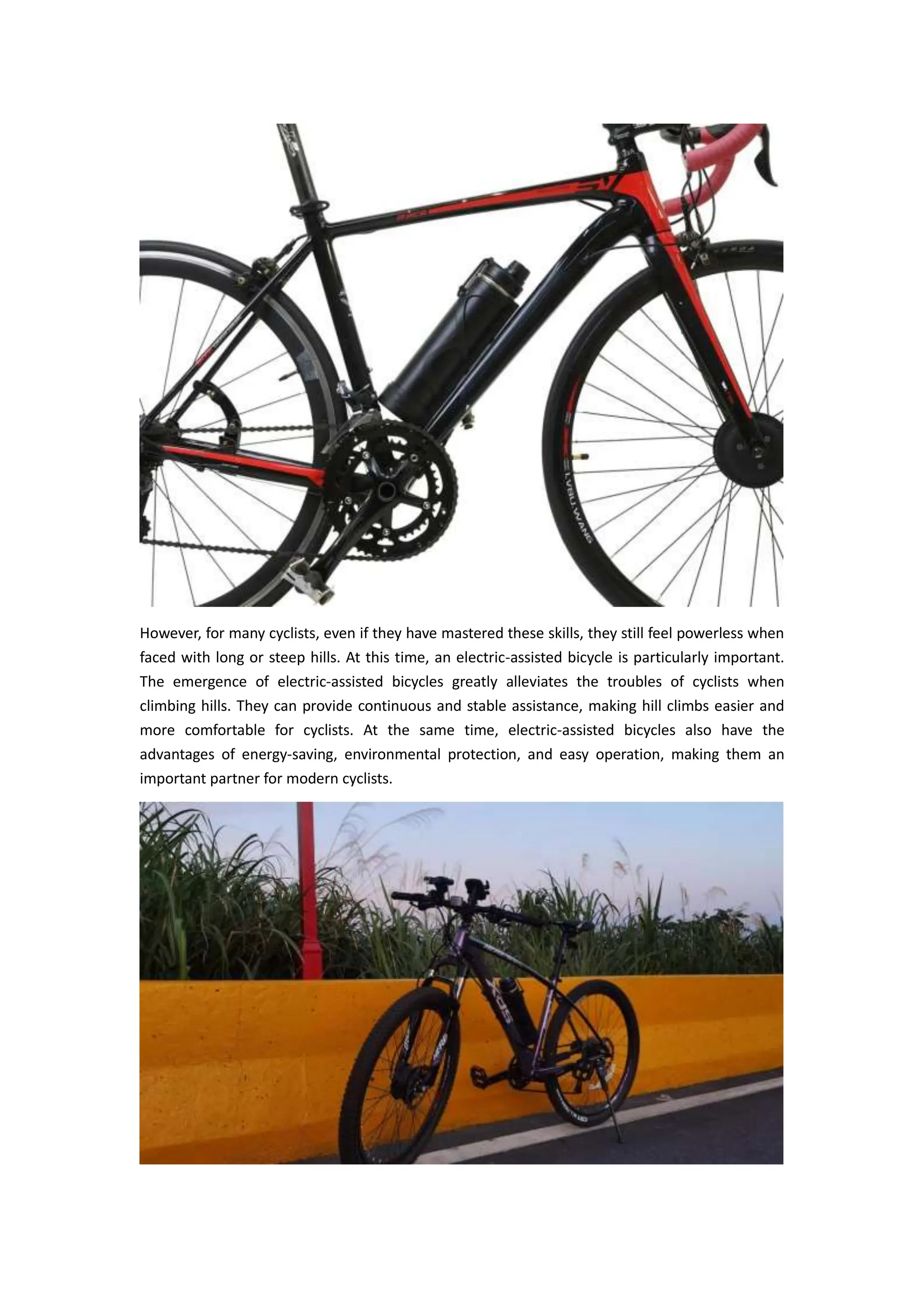However, for many cyclists, even if they have mastered these skills, they still feel powerless when
faced with long or steep hills. At this time, an electric-assisted bicycle is particularly important.
The emergence of electric-assisted bicycles greatly alleviates the troubles of cyclists when
climbing hills. They can provide continuous and stable assistance, making hill climbs easier and
more comfortable for cyclists. At the same time, electric-assisted bicycles also have the
advantages of energy-saving, environmental protection, and easy operation, making them an
important partner for modern cyclists.
 