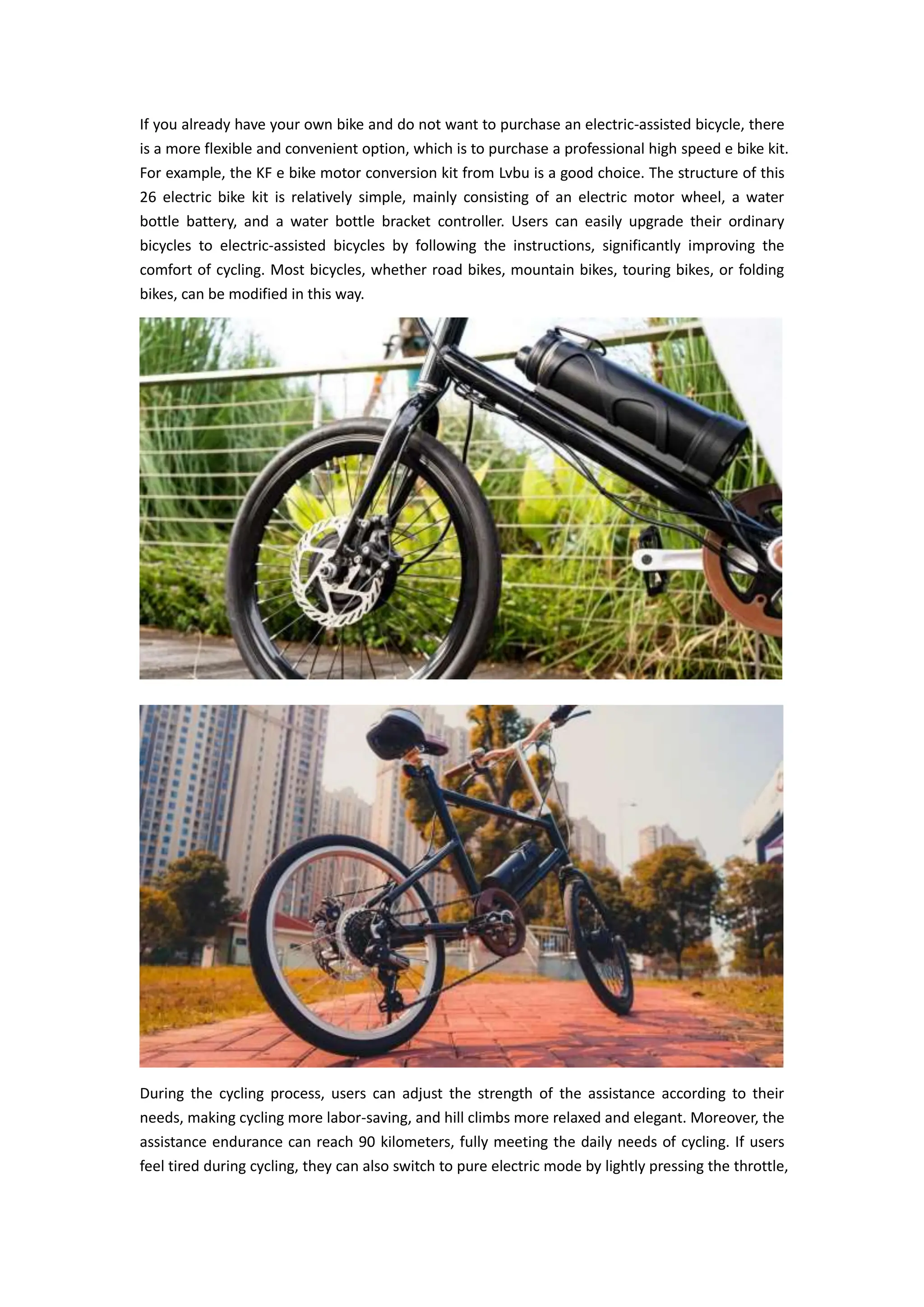 If you already have your own bike and do not want to purchase an electric-assisted bicycle, there
is a more flexible and convenient option, which is to purchase a professional high speed e bike kit.
For example, the KF e bike motor conversion kit from Lvbu is a good choice. The structure of this
26 electric bike kit is relatively simple, mainly consisting of an electric motor wheel, a water
bottle battery, and a water bottle bracket controller. Users can easily upgrade their ordinary
bicycles to electric-assisted bicycles by following the instructions, significantly improving the
comfort of cycling. Most bicycles, whether road bikes, mountain bikes, touring bikes, or folding
bikes, can be modified in this way.
During the cycling process, users can adjust the strength of the assistance according to their
needs, making cycling more labor-saving, and hill climbs more relaxed and elegant. Moreover, the
assistance endurance can reach 90 kilometers, fully meeting the daily needs of cycling. If users
feel tired during cycling, they can also switch to pure electric mode by lightly pressing the throttle,
 