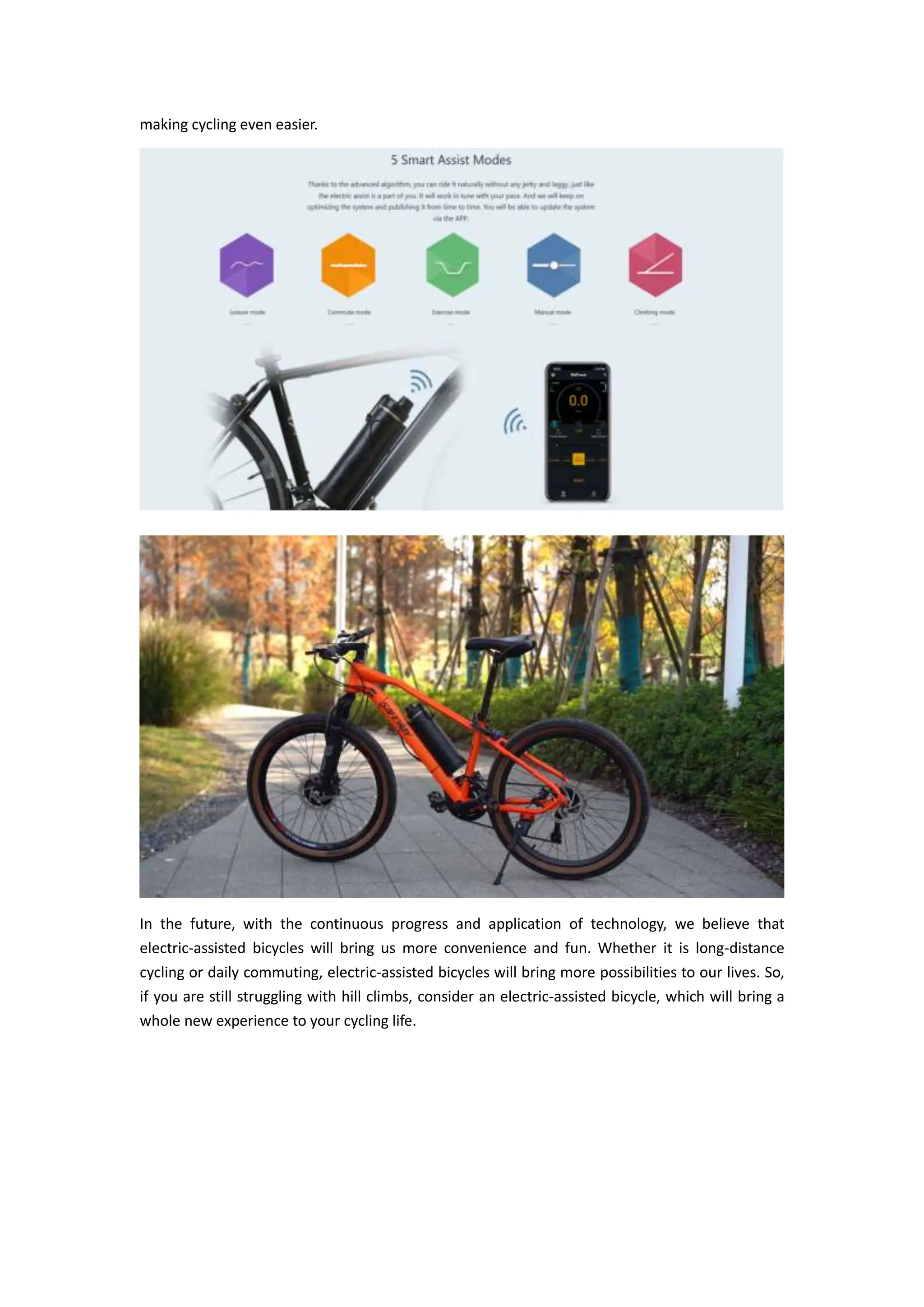 making cycling even easier.
In the future, with the continuous progress and application of technology, we believe that
electric-assisted bicycles will bring us more convenience and fun. Whether it is long-distance
cycling or daily commuting, electric-assisted bicycles will bring more possibilities to our lives. So,
if you are still struggling with hill climbs, consider an electric-assisted bicycle, which will bring a
whole new experience to your cycling life.
 