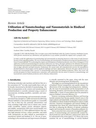 Review Article
Utilization of Nanotechnology and Nanomaterials in Biodiesel
Production and Property Enhancement
Adib Bin Rashid
Department of Industrial and Production Engineering, Military Institute of Science and Technology, Dhaka, Bangladesh
Correspondence should be addressed to Adib Bin Rashid; adib8809@gmail.com
Received 25 October 2022; Revised 10 January 2023; Accepted 23 January 2023; Published 13 February 2023
Academic Editor: Yasuhiko Hayashi
Copyright © 2023 Adib Bin Rashid. This is an open access article distributed under the Creative Commons Attribution License,
which permits unrestricted use, distribution, and reproduction in any medium, provided the original work is properly cited.
In today’s world, the applications of nanotechnology and nanomaterials are attracting interest in a wide variety of study domains
because of their appealing qualities. The use of nanotechnology and nanomaterials in biodiesel processing and manufacturing is a
focus of research globally. For accelerating the progress and development of biodiesel production, more focus is being given to the
application of advanced nanotechnology for maximum yield in low cost. Hence, this paper will discuss the utilization of numerous
nanomaterials/nanocatalysts for biodiesel synthesis from multiple feedstocks. This study will also focus on nanomaterials’ applica-
tions in algae cultivation and lipid extraction. Furthermore, the current study will comprehensively overview the nanoadditives
blended biodiesel in diesel engines and the signiﬁcant challenges and future opportunities. Moreover, this paper will also focus on
human and environmental safety concerns of nanotechnology-based large-scale biodiesel production. Hence, this review will
provide perception for future manufacturers, researchers, and academicians into the extent of research in nanotechnology and
nanomaterials assisted biodiesel production and its efﬁciency enhancement.
1. Introduction
Developing molecular-scale machines and devices that are a
few nanometers (10−9
m) wide, much smaller than a cell, can
be broadly characterized as the ﬁeld of nanotechnology. The
effect of nanoparticles on the creation and manufacturing of
biofuels/biodiesels is currently estimated using a variety of
nanomaterials, including nanoﬁbers, nanotubes, and nano-
metals [1].
The use of nanotechnology and nanomaterials in biodie-
sel research has emerged as a viable instrument for delivering
efﬁcient methods to raise production quality at a reasonable
cost. Due to their tiny size, particular characteristics, and
traits, including a high surface area to volume ratio, consid-
erable crystallinity, catalytic activity, adsorption capacity,
and stability, nanoparticles (NPs) have several beneﬁts over
biodiesel production [2]. With additional features that sup-
port high potential recovery, carbon nanotubes, and metal
oxide nanoparticles are often utilized as nanocatalysts to
manufacture biofuel and biodiesel [3, 4]. The use of nano-
technology in the manufacture and improvement of biodiesel
is critically examined in this paper, along with the main
obstacles and promising future developments.
Microalgae are a promising feedstock for the manufacture
of biodiesel. Diverse nanoparticles may quickly enhance the
effectiveness of the microalgae harvesting process. Addition-
ally, the reuse of nanomaterials and the incorporation of cell
harvesting, disruption, and extraction also help to lower costs.
Additionally, a variety of nanocatalysts have the potential to
improve biodiesel conversion efﬁciency [5].
However, increasing combustion efﬁciency and lowering
harmful emissions have become popular research areas in the
engineindustryandrelatedﬁelds.Accordingtovariousresearch,
nanoadditivestodiesel–biodieselfuelblendshaveshownnotable
outcomes. Numerous investigations and research ﬁndings on
nanoparticles have shown the critical function that nanoaddi-
tives play in enhancing the efﬁciency of internal combustion
engines and lowering the emission of hazardous pollutants [6].
Many researchers have extensively investigated the appli-
cations of nanotechnology and nanomaterials assisted bio-
diesel production and its efﬁciency enhancement which will
be summarized in this review paper [7–9]. Hence, this review
examines the use of nanotechnology in several biodiesel
Hindawi
Journal of Nanomaterials
Volume 2023,Article ID 7054045, 14 pages
https://doi.org/10.1155/2023/7054045
 