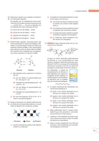 2.1 LIGAÇÃO QUÍMICA
63
50. Selecione a opção que completa corretamen-
te a aﬁrmação seguinte.
As ligações que se estabelecem entre molé-
culas de H2S resultam predominantemente de
___, sendo mais ___ do que as ligações que
se estabelecem entre moléculas de H2O.
(A) forças de van der Waals … fortes
(B) forças de van der Waals … fracas
(C) ligações de hidrogénio … fortes
(D) ligações de hidrogénio … fracas
51. Determinadas ligações intermoleculares são
muito importantes em sistemas biológicos. Per-
mitem o reconhecimento celular na síntese de
proteínas através do RNA, e são responsáveis
pela estrutura coesa da dupla hélice do DNA.
Um exemplo são as ligações que se estabele-
cem entre a guanina e a citosina no DNA:
O N
H
O
H
N
N
N
N H N
N
N H
H
Guanina Citosina
a) Nas ligações entre a guanina e a citosina
são de:
(A) van der Waals as representadas por
H-----N e por H-----O.
(B) hidrogénio as representadas por H-----N
e por H-----O.
(C) van der Waals as representadas por
H-----O e H–N.
(D) hidrogénio as representadas por H-----O
e H–N.
b) Em qual das ligações, N–H ou N-----H, é
maior a energia da ligação?
52. A ﬁgura representa um modelo tridimensional
da molécula da hexametilenodiamina, na qual
todas as ligações são covalentes simples.
Hidrogénio Carbono Nitrogénio
a) Quantos eletrões de valência não ligantes
existem na molécula?
b) A substância hexametilenodiamina é solú-
vel em água, uma vez que:
(A) nas moléculas desta substância todos
os átomos de carbono estão ligados
entre si.
(B) nas moléculas desta substância todas
as ligações são covalentes simples.
(C) as moléculas desta substância podem
estabelecer ligações de hidrogénio.
(D) as moléculas desta substância con-
têm átomos de hidrogénio.
53. DESAFIO Na ﬁgura seguinte pode ver-se a es-
trutura de um fármaco.
O
O
O
O
O
HO
HO
HO
HO
O
OH
CH3
HO
O
H3
C
H3
C
O
HO
HO
H
R
A maior ou menor absorção gastrointestinal
do fármaco, e a sua concentração em meio
aquoso e orgânico, dependem do grupo subs-
tituinte R. Se R for um grupo OH a polaridade
do fármaco aumenta e se R for um átomo de
hidrogénio a polaridade do fármaco diminui.
Em laboratório, o estudo do
comportamento do fármaco é
feito utilizando uma mistura he-
terogénea. A fase orgânica é o
octanol devido à sua semelhan-
ça estrutural com os fosfolípi-
dos das membranas biológicas.
OH
a) A cadeia carbonada dos fosfolípidos das
membranas biológicas é:
(A) polar e tem melhor aﬁnidade com o
fármaco se o grupo R for apolar.
(B) apolar e tem melhor aﬁnidade com o
fármaco se o grupo R for apolar.
(C) polar e tem melhor aﬁnidade com o
fármaco se o grupo R for polar.
(D) apolar e tem melhor aﬁnidade com o
fármaco se o grupo R for polar.
b) Diga, justiﬁcando, qual é o grupo substi-
tuinte R que fará aumentar a concentra-
ção do fármaco na fase aquosa.
c) Justiﬁque a imiscibilidade das fases orgâ-
nica e aquosa na mistura usada no estudo
do fármaco em laboratório.
d) Qual é o grupo substituinte, H ou OH, que
aumenta a permeabilidade das membra-
nas biológicas ao fármaco?
E
E
Fase
orgânica
Fase
aquosa
 
