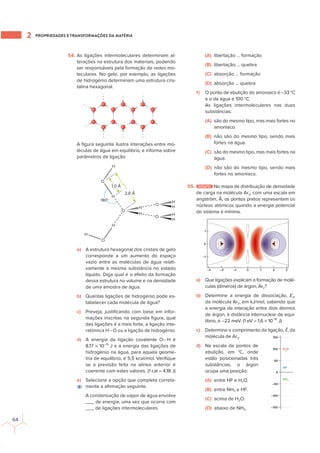 PROPRIEDADES E TRANSFORMAÇÕES DA MATÉRIA
2
64
54. As ligações intermoleculares determinam al-
terações na estrutura dos materiais, podendo
ser responsáveis pela formação de redes mo-
leculares. No gelo, por exemplo, as ligações
de hidrogénio determinam uma estrutura cris-
talina hexagonal.
A ﬁgura seguinte ilustra interações entre mo-
léculas de água em equilíbrio, e informa sobre
parâmetros de ligação.
O
O
H
H
H
1,0 Å
2,8 Å
180°
H
H
H
O
H
O
O
H
H
H
a) A estrutura hexagonal dos cristais de gelo
corresponde a um aumento do espaço
vazio entre as moléculas de água relati-
vamente à mesma substância no estado
líquido. Diga qual é o efeito da formação
dessa estrutura no volume e na densidade
de uma amostra de água.
b) Quantas ligações de hidrogénio pode es-
tabelecer cada molécula de água?
c) Preveja, justiﬁcando com base em infor-
mações inscritas na segunda ﬁgura, qual
das ligações é a mais forte, a ligação inte-
ratómica H−O ou a ligação de hidrogénio.
d) A energia da ligação covalente O−H é
8,17 × 10−19
J e a energia das ligações de
hidrogénio na água, para aquela geome-
tria de equilíbrio, é 5,5 kcal/mol. Veriﬁque
se a previsão feita na alínea anterior é
coerente com estes valores. (1 cal = 4,18 J)
e) Selecione a opção que completa correta-
mente a aﬁrmação seguinte.
A condensação de vapor de água envolve
___ de energia, uma vez que ocorre com
___ de ligações intermoleculares.
(A) libertação … formação
(B) libertação … quebra
(C) absorção … formação
(D) absorção … quebra
f) O ponto de ebulição do amoníaco é −33 °C
e o da água é 100 °C.
As ligações intermoleculares nas duas
substâncias:
(A) são do mesmo tipo, mas mais fortes no
amoníaco.
(B) não são do mesmo tipo, sendo mais
fortes na água.
(C) são do mesmo tipo, mas mais fortes na
água.
(D) não são do mesmo tipo, sendo mais
fortes no amoníaco.
55. DESAFIO No mapa de distribuição de densidade
de carga na molécula Ar2, com uma escala em
angström, Å, os pontos pretos representam os
núcleos atómicos quando a energia potencial
do sistema é mínima.
–1
0
1
0
–1
–2
–3 1 2 3
a) Que ligações explicam a formação de molé-
culas (dímeros) de árgon, Ar2?
b) Determine a energia de dissociação, Ed,
da molécula Ar2, em kJ/mol, sabendo que
a energia de interação entre dois átomos
de árgon, à distância internuclear de equi-
líbrio, é −22 meV. (1 eV = 1,6 × 10−19
J)
c) Determine o comprimento da ligação, ℓ, da
molécula de Ar2.
d) Na escala de pontos de
ebulição, em °C, onde
estão posicionadas três
substâncias, o árgon
ocupa uma posição:
(A) entre HF e H2O.
(B) entre NH3 e HF.
(C) acima de H2O.
(D) abaixo de NH3.
–100
–150
0
–50
100
50
150
H2
O
HF
NH3
E
 
