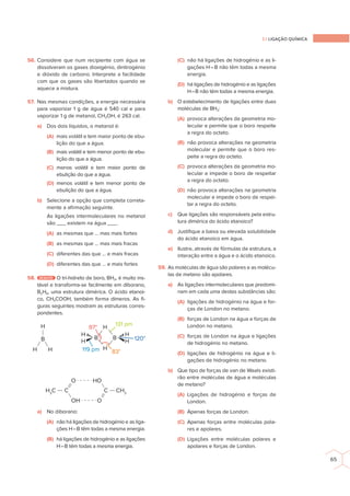 2.1 LIGAÇÃO QUÍMICA
65
56. Considere que num recipiente com água se
dissolveram os gases dioxigénio, dinitrogénio
e dióxido de carbono. Interprete a facilidade
com que os gases são libertados quando se
aquece a mistura.
57. Nas mesmas condições, a energia necessária
para vaporizar 1 g de água é 540 cal e para
vaporizar 1 g de metanol, CH3OH, é 263 cal.
a) Dos dois líquidos, o metanol é:
(A) mais volátil e tem maior ponto de ebu-
lição do que a água.
(B) mais volátil e tem menor ponto de ebu-
lição do que a água.
(C) menos volátil e tem maior ponto de
ebulição do que a água.
(D) menos volátil e tem menor ponto de
ebulição do que a água.
b) Selecione a opção que completa correta-
mente a aﬁrmação seguinte.
As ligações intermoleculares no metanol
são ___ existem na água ___.
(A) as mesmas que … mas mais fortes
(B) as mesmas que … mas mais fracas
(C) diferentes das que … e mais fracas
(D) diferentes das que … e mais fortes
58. DESAFIO O tri-hidreto de boro, BH3, é muito ins-
tável e transforma-se facilmente em diborano,
B2H6, uma estrutura dimérica. O ácido etanoi-
co, CH3COOH, também forma dímeros. As ﬁ-
guras seguintes mostram as estruturas corres-
pondentes.
131 pm
H H
H3
C
H
97°
83°
120°
119 pm
H
H
H
B B
H
H
CH3
C C
O HO
B
H
OH O
a) No diborano:
(A) não há ligações de hidrogénio e as liga-
ções H–B têm todas a mesma energia.
(B) há ligações de hidrogénio e as ligações
H–B têm todas a mesma energia.
(C) não há ligações de hidrogénio e as li-
gações H–B não têm todas a mesma
energia.
(D) há ligações de hidrogénio e as ligações
H–B não têm todas a mesma energia.
b) O estabelecimento de ligações entre duas
moléculas de BH3:
(A) provoca alterações da geometria mo-
lecular e permite que o boro respeite
a regra do octeto.
(B) não provoca alterações na geometria
molecular e permite que o boro res-
peite a regra do octeto.
(C) provoca alterações da geometria mo-
lecular e impede o boro de respeitar
a regra do octeto.
(D) não provoca alterações na geometria
molecular e impede o boro de respei-
tar a regra do octeto.
c) Que ligações são responsáveis pela estru-
tura dimérica do ácido etanoico?
d) Justiﬁque a baixa ou elevada solubilidade
do ácido etanoico em água.
e) Ilustre, através de fórmulas de estrutura, a
interação entre a água e o ácido etanoico.
59. As moléculas de água são polares e as molécu-
las de metano são apolares.
a) As ligações intermoleculares que predomi-
nam em cada uma destas substâncias são:
(A) ligações de hidrogénio na água e for-
ças de London no metano.
(B) forças de London na água e forças de
London no metano.
(C) forças de London na água e ligações
de hidrogénio no metano.
(D) ligações de hidrogénio na água e li-
gações de hidrogénio no metano.
b) Que tipo de forças de van de Waals existi-
rão entre moléculas de água e moléculas
de metano?
(A) Ligações de hidrogénio e forças de
London.
(B) Apenas forças de London.
(C) Apenas forças entre moléculas pola-
res e apolares.
(D) Ligações entre moléculas polares e
apolares e forças de London.
 