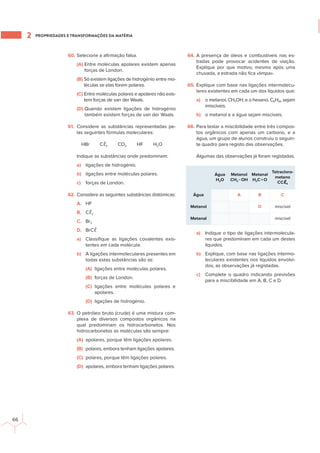 PROPRIEDADES E TRANSFORMAÇÕES DA MATÉRIA
2
66
60. Selecione a aﬁrmação falsa.
(A) Entre moléculas apolares existem apenas
forças de London.
(B) Só existem ligações de hidrogénio entre mo-
léculas se elas forem polares.
(C) Entre moléculas polares e apolares não exis-
tem forças de van der Waals.
(D) Quando existem ligações de hidrogénio
também existem forças de van der Waals.
61. Considere as substâncias representadas pe-
las seguintes fórmulas moleculares:
HBr Cℓ2 CO2 HF H2O
Indique as substâncias onde predominam:
a) ligações de hidrogénio.
b) ligações entre moléculas polares.
c) forças de London.
62. Considere as seguintes substâncias diatómicas:
A. HF
B. Cℓ2
C. Br2
D. BrCℓ
a) Classiﬁque as ligações covalentes exis-
tentes em cada molécula.
b) A ligações intermoleculares presentes em
todas estas substâncias são as:
(A) ligações entre moléculas polares.
(B) forças de London.
(C) ligações entre moléculas polares e
apolares.
(D) ligações de hidrogénio.
63. O petróleo bruto (crude) é uma mistura com-
plexa de diversos compostos orgânicos na
qual predominam os hidrocarbonetos. Nos
hidrocarbonetos as moléculas são sempre:
(A) apolares, porque têm ligações apolares.
(B) polares, embora tenham ligações apolares.
(C) polares, porque têm ligações polares.
(D) apolares, embora tenham ligações polares.
64. A presença de óleos e combustíveis nas es-
tradas pode provocar acidentes de viação.
Explique por que motivo, mesmo após uma
chuvada, a estrada não ﬁca «limpa».
65. Explique com base nas ligações intermolecu-
lares existentes em cada um dos líquidos que:
a) o metanol, CH3OH, e o hexano, C6H14, sejam
imiscíveis.
b) o metanol e a água sejam miscíveis.
66. Para testar a miscibilidade entre três compos-
tos orgânicos com apenas um carbono, e a
água, um grupo de alunos construiu o seguin-
te quadro para registo das observações.
Algumas das observações já foram registadas.
Água
H2O
Metanol
CH3−OH
Metanal
H2C=O
Tetracloro-
metano
CCℓ4
Água A B C
Metanol D miscível
Metanal miscível
a) Indique o tipo de ligações intermolecula-
res que predominam em cada um destes
líquidos.
b) Explique, com base nas ligações intermo-
leculares existentes nos líquidos envolvi-
dos, as observações já registadas.
c) Complete o quadro indicando previsões
para a miscibilidade em A, B, C e D.
 
