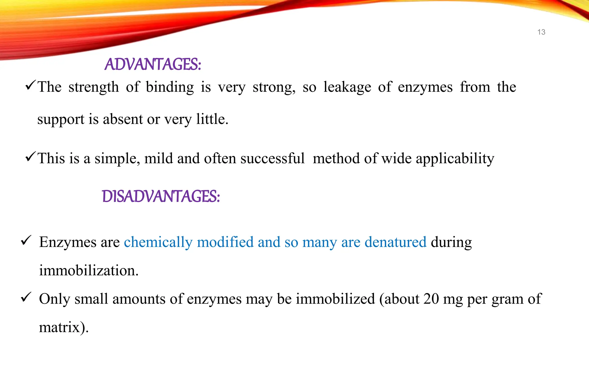 ADVANTAGES:
The strength of binding is very strong, so leakage of enzymes from the
support is absent or very little.
This is a simple, mild and often successful method of wide applicability
 Enzymes are chemically modified and so many are denatured during
immobilization.
 Only small amounts of enzymes may be immobilized (about 20 mg per gram of
matrix).
DISADVANTAGES:
13
 