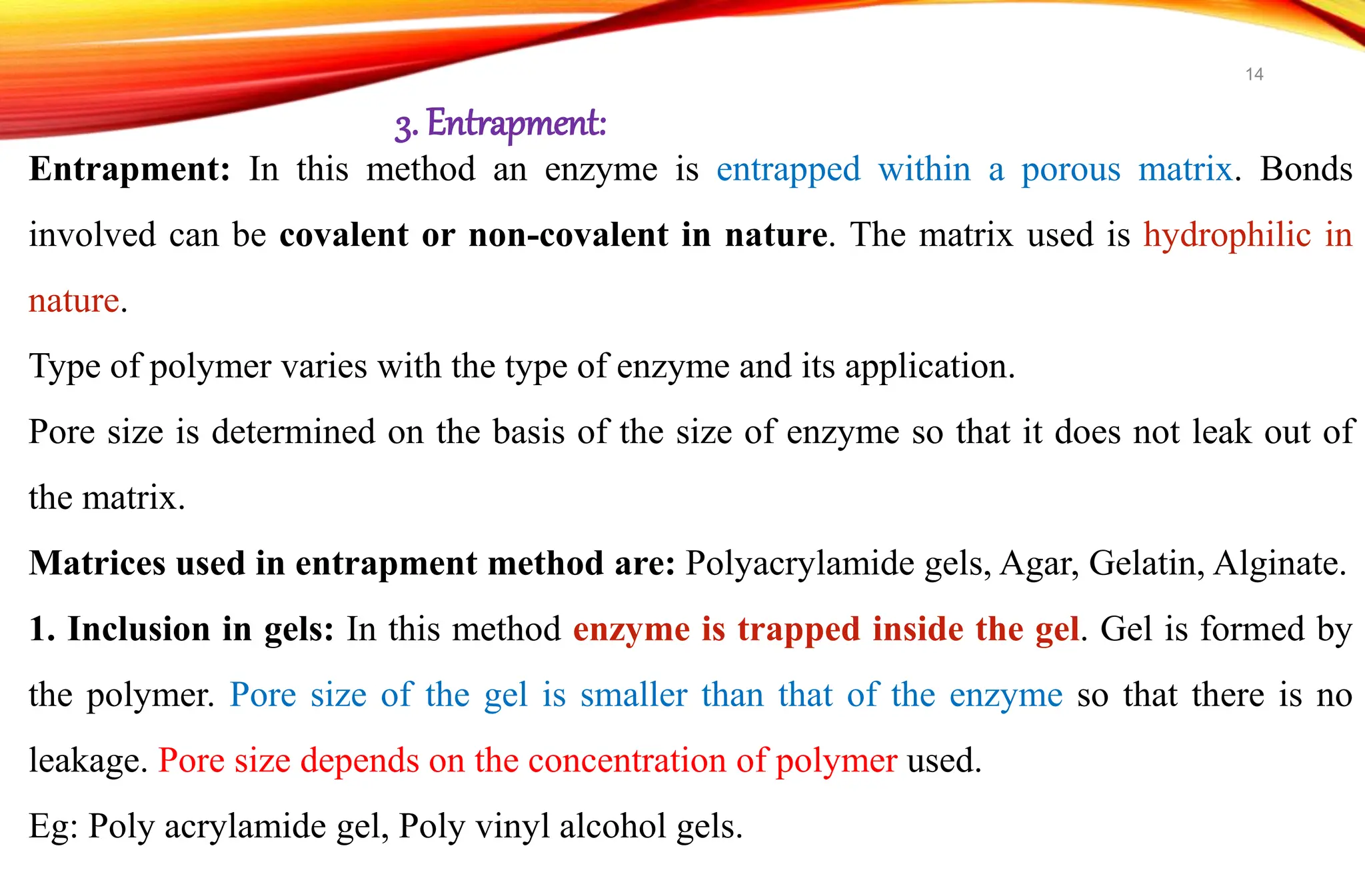 Entrapment: In this method an enzyme is entrapped within a porous matrix. Bonds
involved can be covalent or non-covalent in nature. The matrix used is hydrophilic in
nature.
Type of polymer varies with the type of enzyme and its application.
Pore size is determined on the basis of the size of enzyme so that it does not leak out of
the matrix.
Matrices used in entrapment method are: Polyacrylamide gels, Agar, Gelatin, Alginate.
1. Inclusion in gels: In this method enzyme is trapped inside the gel. Gel is formed by
the polymer. Pore size of the gel is smaller than that of the enzyme so that there is no
leakage. Pore size depends on the concentration of polymer used.
Eg: Poly acrylamide gel, Poly vinyl alcohol gels.
3. Entrapment:
14
 