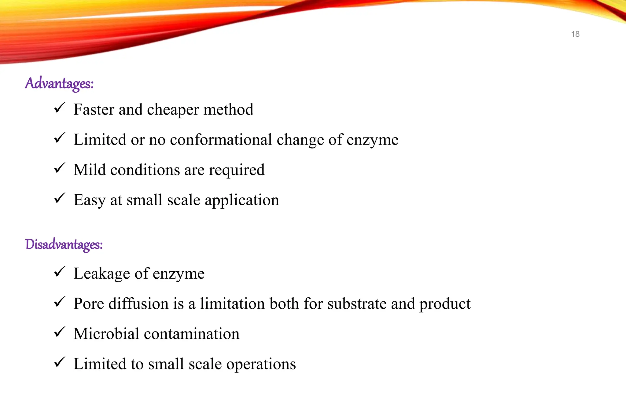 Advantages:
 Faster and cheaper method
 Limited or no conformational change of enzyme
 Mild conditions are required
 Easy at small scale application
Disadvantages:
 Leakage of enzyme
 Pore diffusion is a limitation both for substrate and product
 Microbial contamination
 Limited to small scale operations
18
 