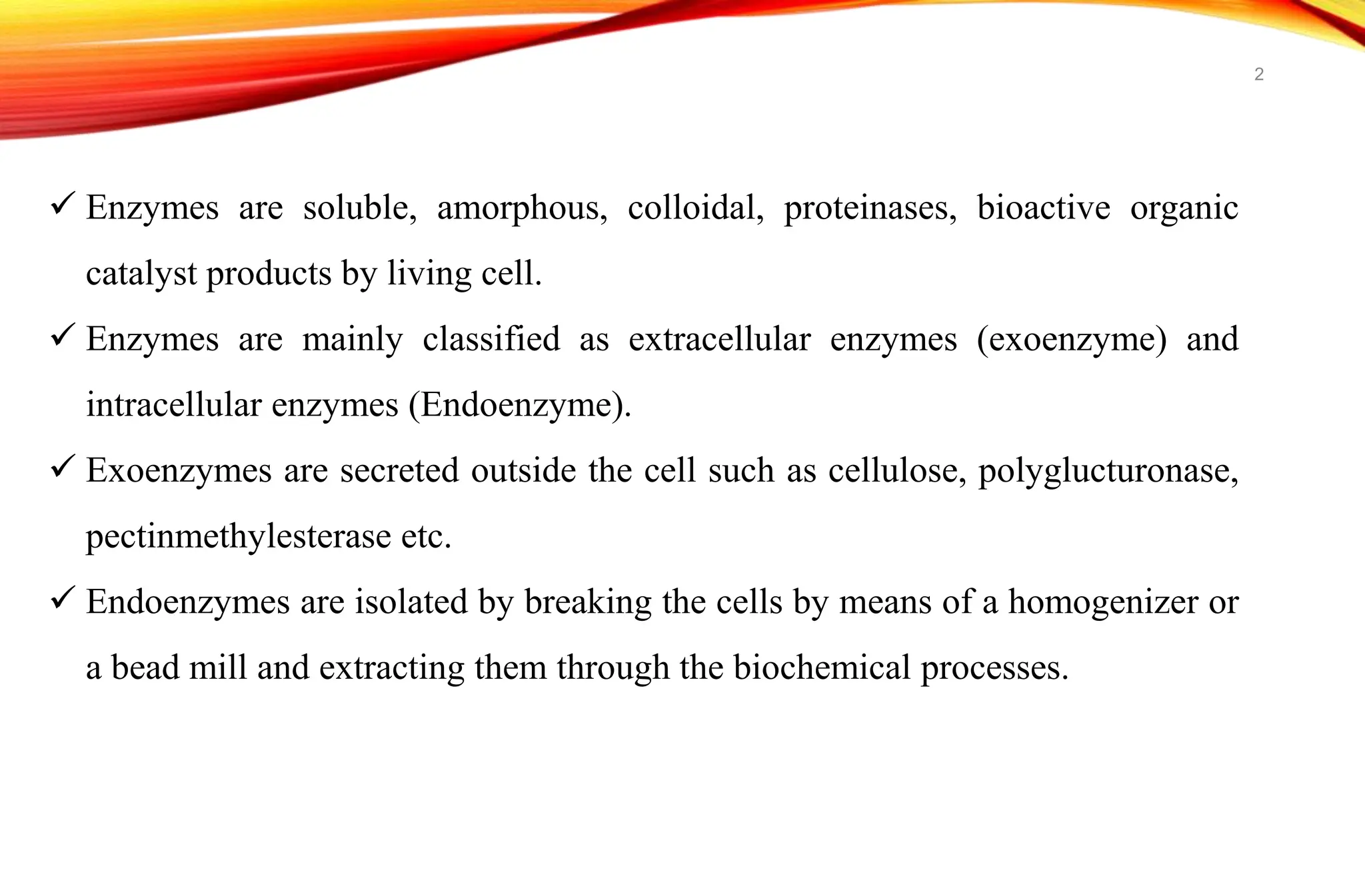  Enzymes are soluble, amorphous, colloidal, proteinases, bioactive organic
catalyst products by living cell.
 Enzymes are mainly classified as extracellular enzymes (exoenzyme) and
intracellular enzymes (Endoenzyme).
 Exoenzymes are secreted outside the cell such as cellulose, polyglucturonase,
pectinmethylesterase etc.
 Endoenzymes are isolated by breaking the cells by means of a homogenizer or
a bead mill and extracting them through the biochemical processes.
2
 