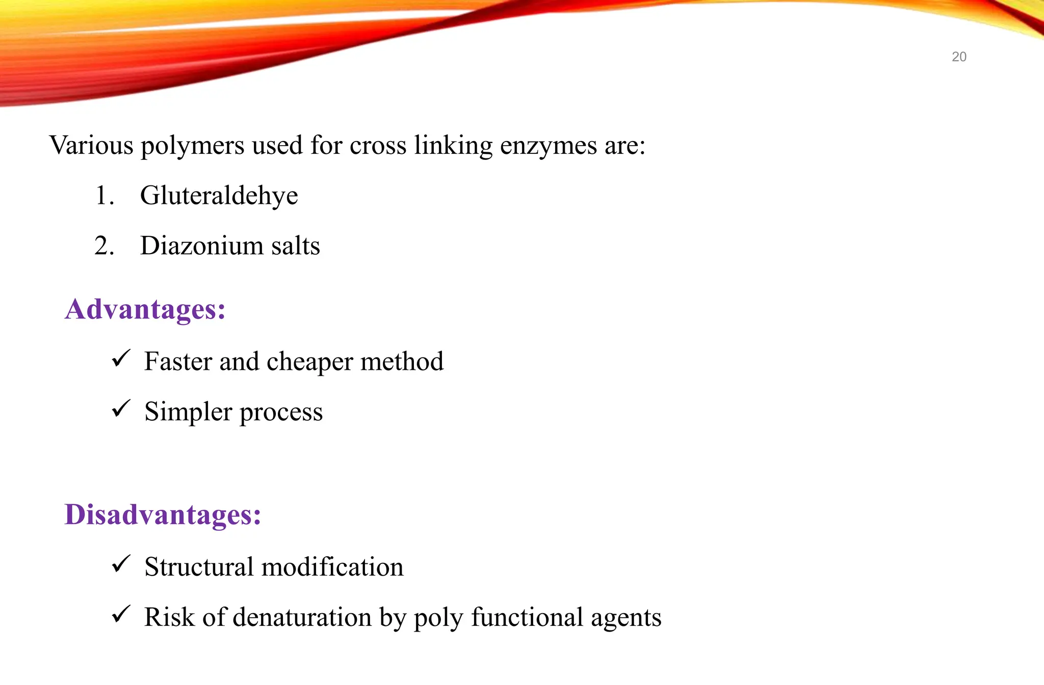 Various polymers used for cross linking enzymes are:
1. Gluteraldehye
2. Diazonium salts
Advantages:
 Faster and cheaper method
 Simpler process
Disadvantages:
 Structural modification
 Risk of denaturation by poly functional agents
20
 