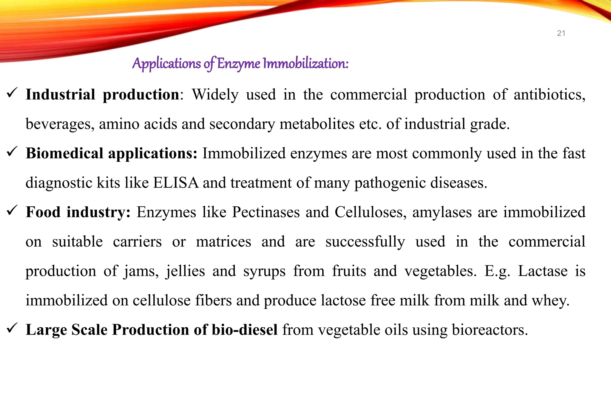  Industrial production: Widely used in the commercial production of antibiotics,
beverages, amino acids and secondary metabolites etc. of industrial grade.
 Biomedical applications: Immobilized enzymes are most commonly used in the fast
diagnostic kits like ELISA and treatment of many pathogenic diseases.
 Food industry: Enzymes like Pectinases and Celluloses, amylases are immobilized
on suitable carriers or matrices and are successfully used in the commercial
production of jams, jellies and syrups from fruits and vegetables. E.g. Lactase is
immobilized on cellulose fibers and produce lactose free milk from milk and whey.
 Large Scale Production of bio-diesel from vegetable oils using bioreactors.
Applications of EnzymeImmobilization:
21
 