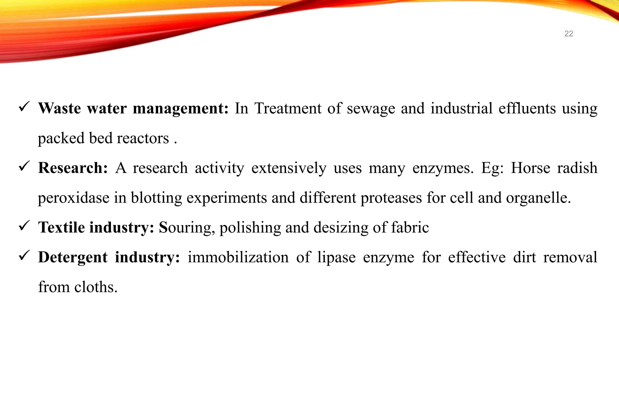  Waste water management: In Treatment of sewage and industrial effluents using
packed bed reactors .
 Research: A research activity extensively uses many enzymes. Eg: Horse radish
peroxidase in blotting experiments and different proteases for cell and organelle.
 Textile industry: Souring, polishing and desizing of fabric
 Detergent industry: immobilization of lipase enzyme for effective dirt removal
from cloths.
22
 