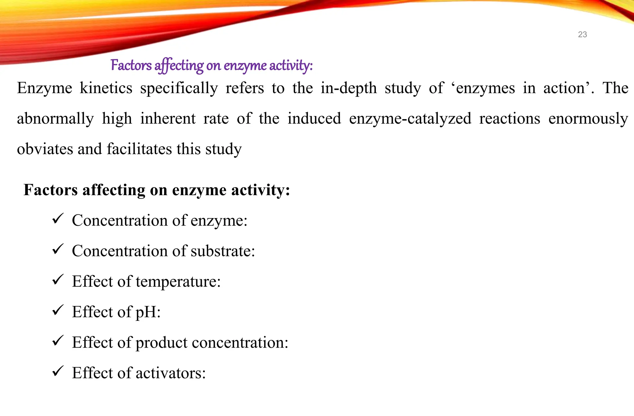 Enzyme kinetics specifically refers to the in-depth study of ‘enzymes in action’. The
abnormally high inherent rate of the induced enzyme-catalyzed reactions enormously
obviates and facilitates this study
Factors affecting on enzyme activity:
 Concentration of enzyme:
 Concentration of substrate:
 Effect of temperature:
 Effect of pH:
 Effect of product concentration:
 Effect of activators:
Factors affectingon enzyme activity:
23
 