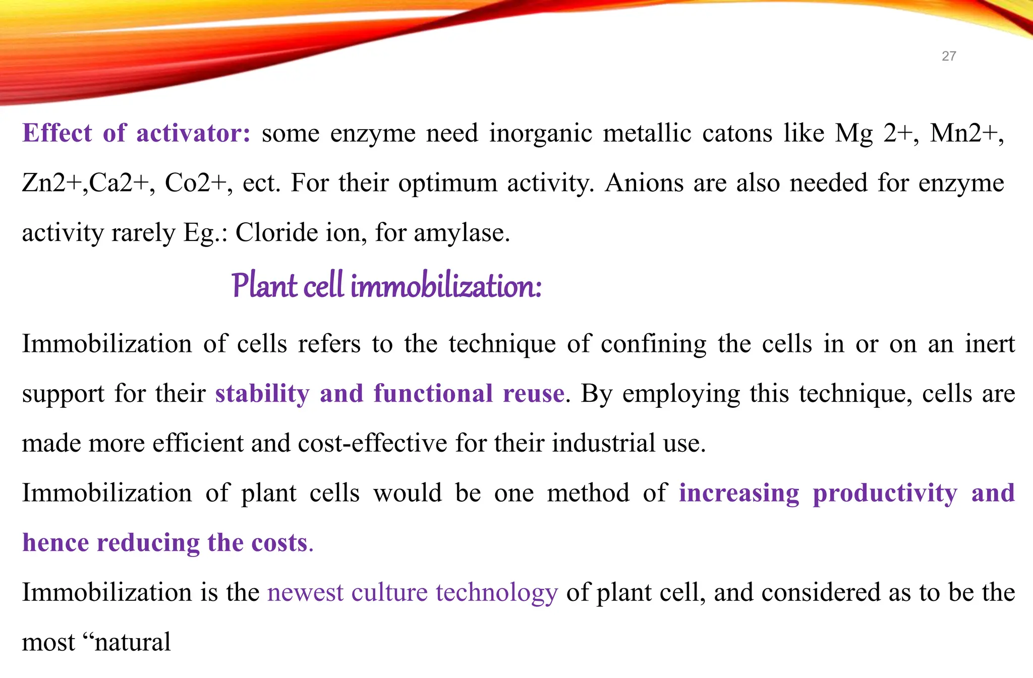 Effect of activator: some enzyme need inorganic metallic catons like Mg 2+, Mn2+,
Zn2+,Ca2+, Co2+, ect. For their optimum activity. Anions are also needed for enzyme
activity rarely Eg.: Cloride ion, for amylase.
Plant cell immobilization:
Immobilization of cells refers to the technique of confining the cells in or on an inert
support for their stability and functional reuse. By employing this technique, cells are
made more efficient and cost-effective for their industrial use.
Immobilization of plant cells would be one method of increasing productivity and
hence reducing the costs.
Immobilization is the newest culture technology of plant cell, and considered as to be the
most “natural
27
 
