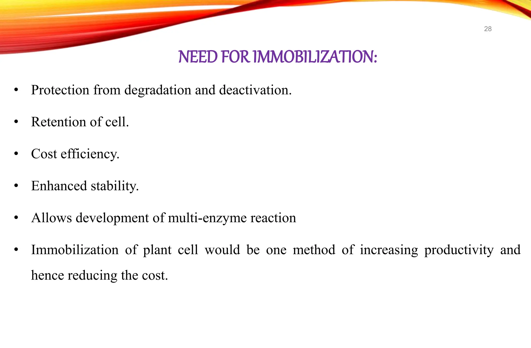 NEED FOR IMMOBILIZATION:
• Protection from degradation and deactivation.
• Retention of cell.
• Cost efficiency.
• Enhanced stability.
• Allows development of multi-enzyme reaction
• Immobilization of plant cell would be one method of increasing productivity and
hence reducing the cost.
28
 
