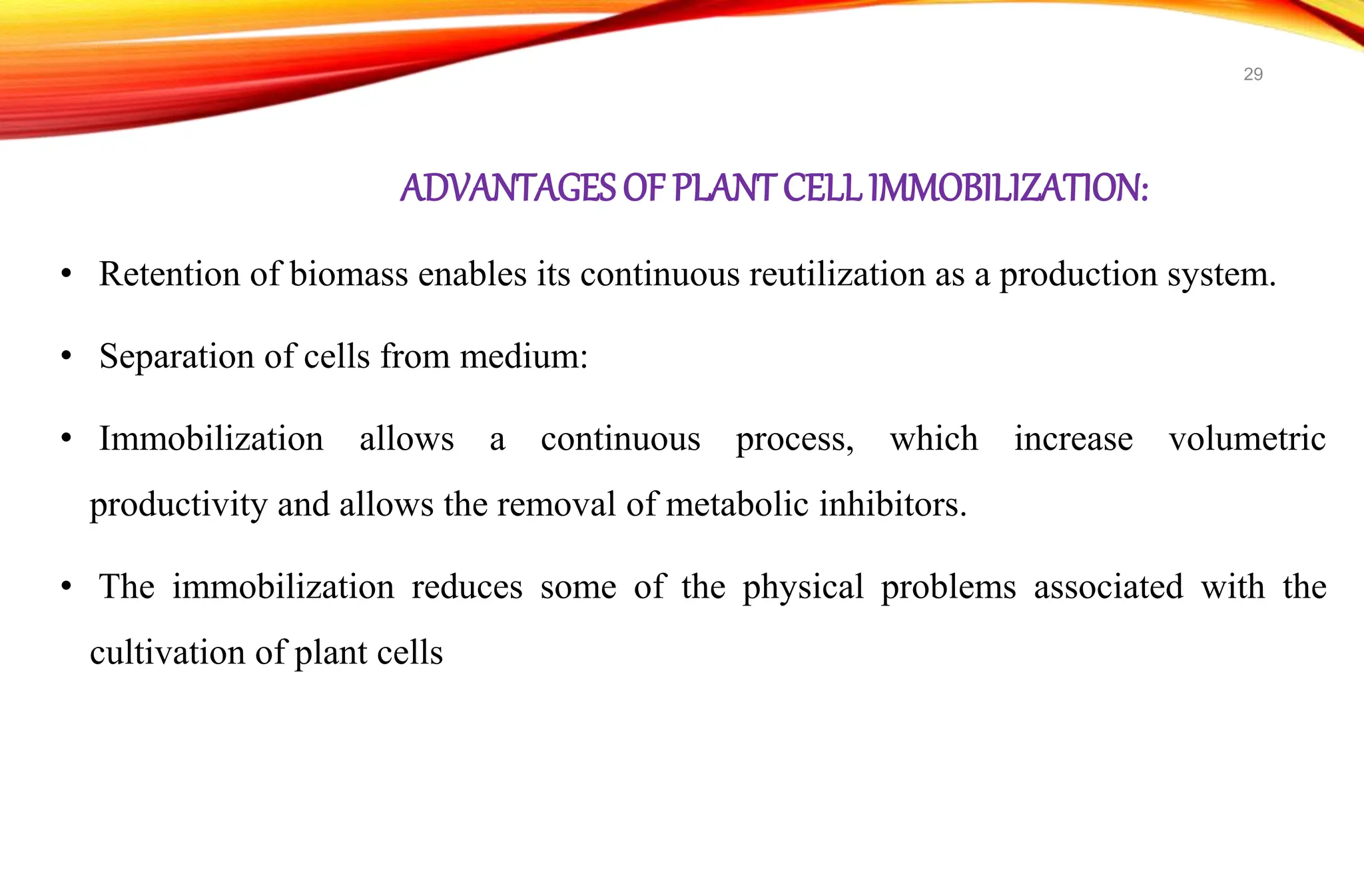 ADVANTAGESOF PLANT CELL IMMOBILIZATION:
• Retention of biomass enables its continuous reutilization as a production system.
• Separation of cells from medium:
• Immobilization allows a continuous process, which increase volumetric
productivity and allows the removal of metabolic inhibitors.
• The immobilization reduces some of the physical problems associated with the
cultivation of plant cells
29
 