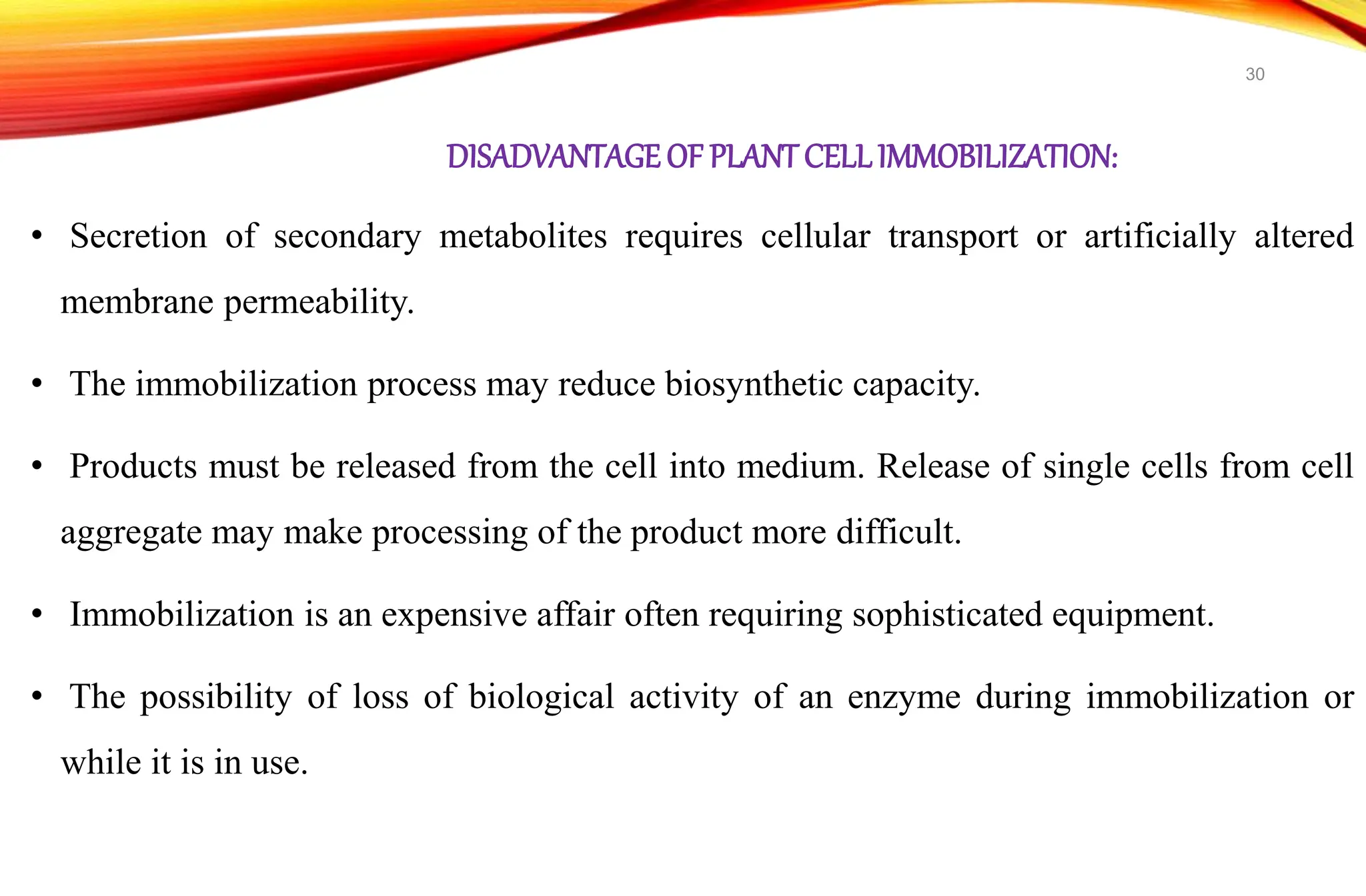 DISADVANTAGEOF PLANTCELLIMMOBILIZATION:
• Secretion of secondary metabolites requires cellular transport or artificially altered
membrane permeability.
• The immobilization process may reduce biosynthetic capacity.
• Products must be released from the cell into medium. Release of single cells from cell
aggregate may make processing of the product more difficult.
• Immobilization is an expensive affair often requiring sophisticated equipment.
• The possibility of loss of biological activity of an enzyme during immobilization or
while it is in use.
30
 
