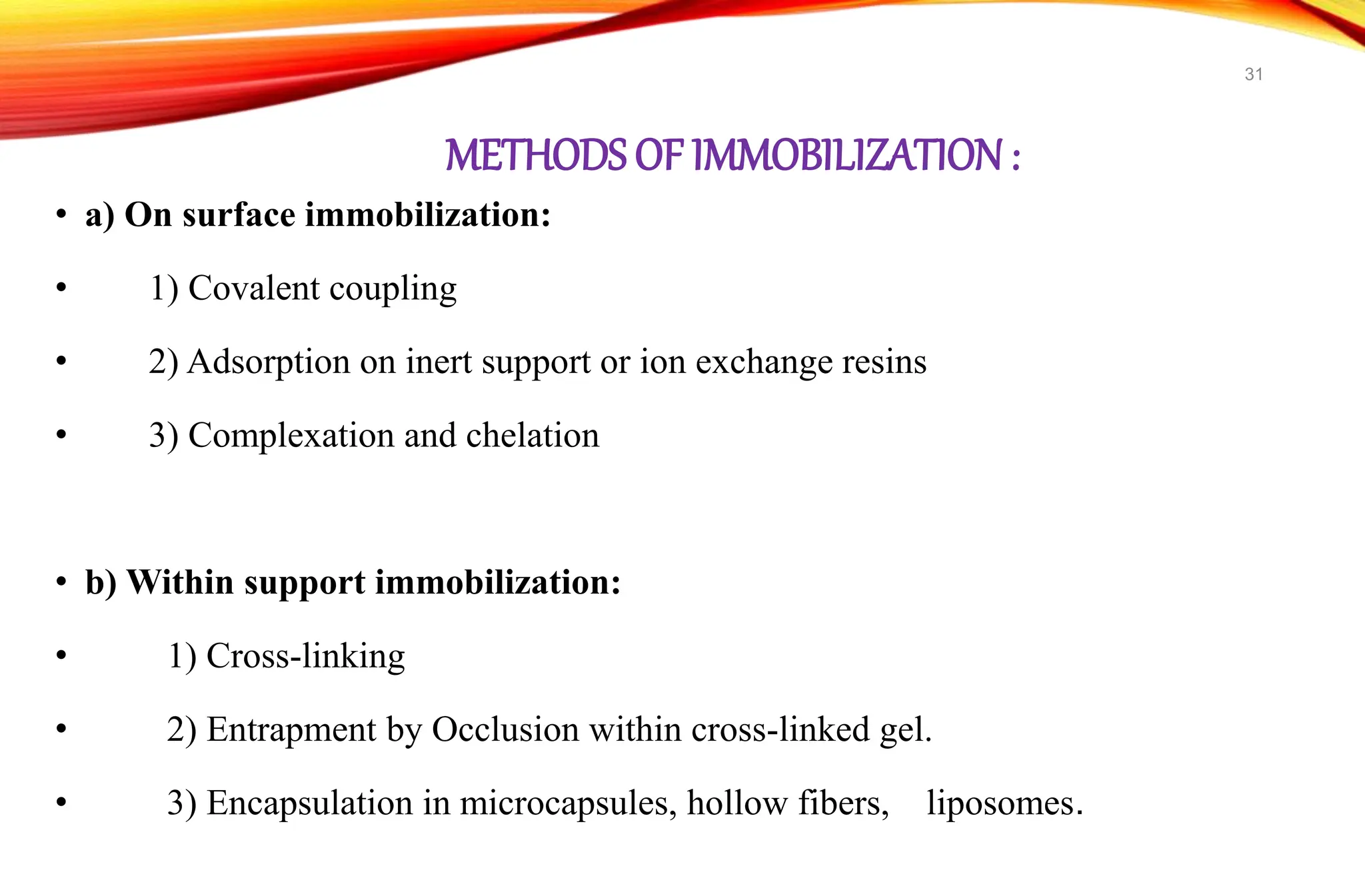 METHODS OF IMMOBILIZATION:
• a) On surface immobilization:
• 1) Covalent coupling
• 2) Adsorption on inert support or ion exchange resins
• 3) Complexation and chelation
• b) Within support immobilization:
• 1) Cross-linking
• 2) Entrapment by Occlusion within cross-linked gel.
• 3) Encapsulation in microcapsules, hollow fibers, liposomes.
31
 